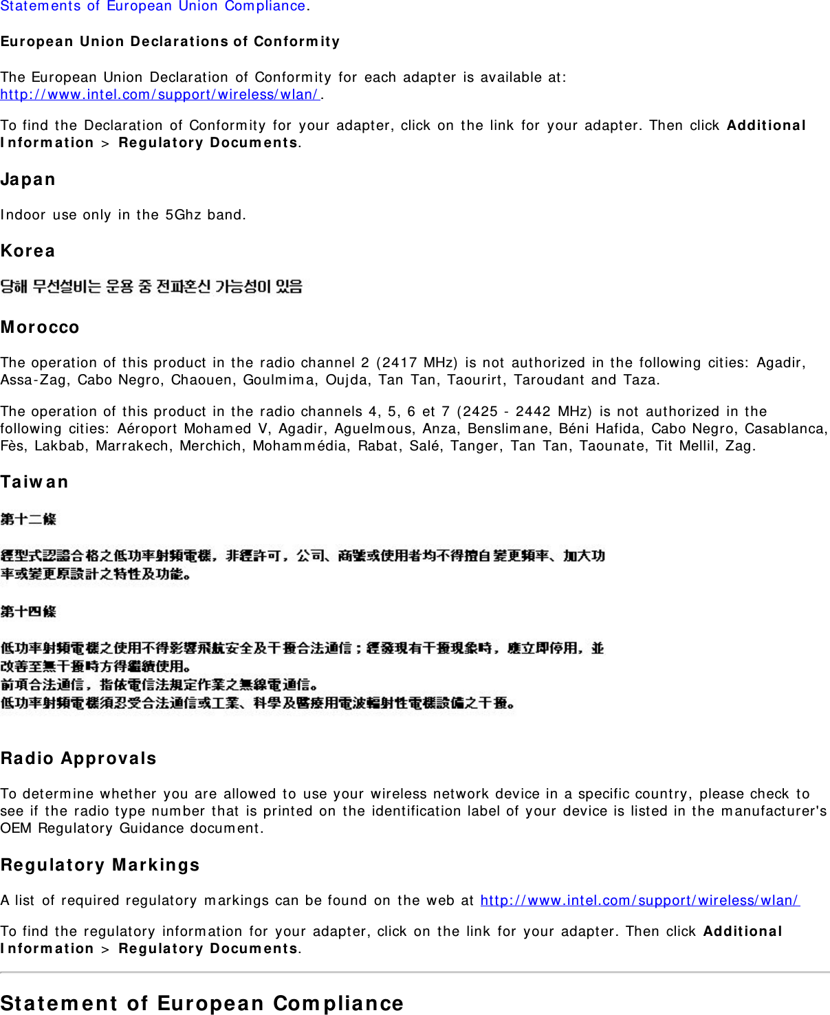 Statements of European Union Compliance.European Union Declarations of ConformityThe European Union Declaration of Conformity for each adapter is available at:http://www.intel.com/support/wireless/wlan/.To find the Declaration of Conformity for your adapter, click on the link for your adapter. Then click AdditionalInformation &gt; Regulatory Documents.JapanIndoor use only in the 5Ghz band.KoreaMoroccoThe operation of this product in the radio channel 2 (2417 MHz) is not authorized in the following cities: Agadir,Assa-Zag, Cabo Negro, Chaouen, Goulmima, Oujda, Tan Tan, Taourirt, Taroudant and Taza.The operation of this product in the radio channels 4, 5, 6 et 7 (2425 - 2442 MHz) is not authorized in thefollowing cities: Aéroport Mohamed V, Agadir, Aguelmous, Anza, Benslimane, Béni Hafida, Cabo Negro, Casablanca,Fès, Lakbab, Marrakech, Merchich, Mohammédia, Rabat, Salé, Tanger, Tan Tan, Taounate, Tit Mellil, Zag.TaiwanRadio ApprovalsTo determine whether you are allowed to use your wireless network device in a specific country, please check tosee if the radio type number that is printed on the identification label of your device is listed in the manufacturer&apos;sOEM Regulatory Guidance document.Regulatory MarkingsA list of required regulatory markings can be found on the web at http://www.intel.com/support/wireless/wlan/To find the regulatory information for your adapter, click on the link for your adapter. Then click AdditionalInformation &gt; Regulatory Documents.Statement of European Compliance