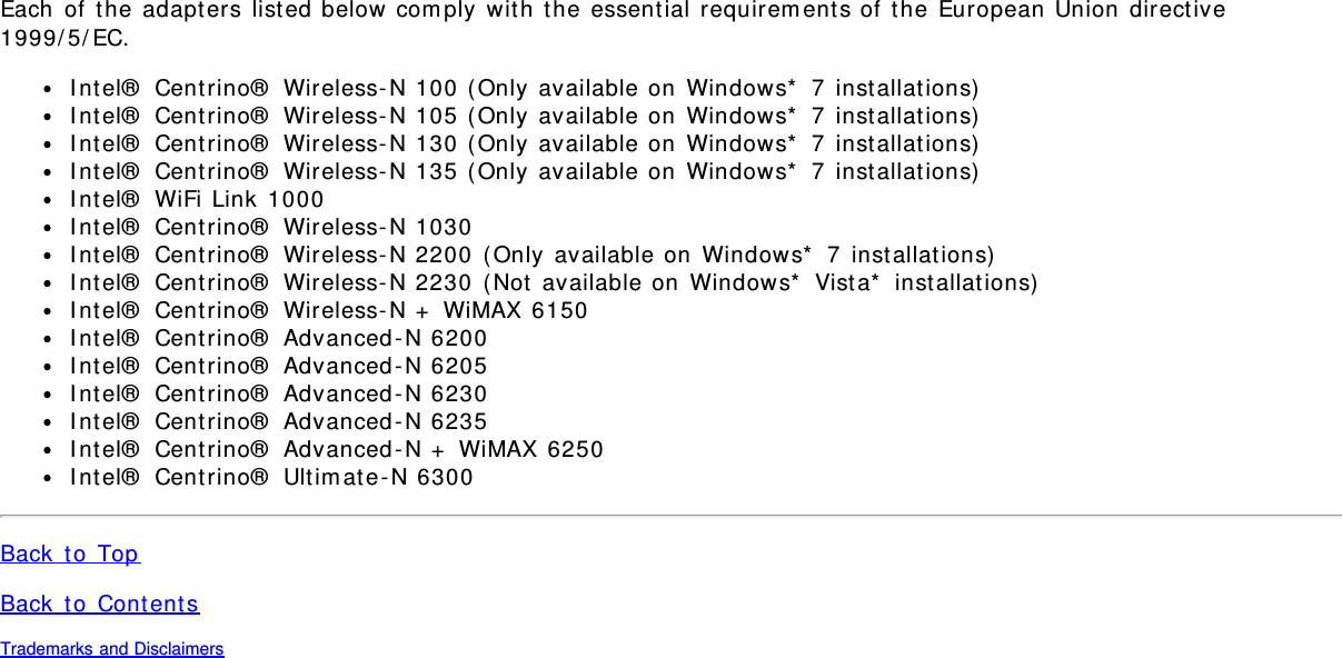 Each of the adapters listed below comply with the essential requirements of the European Union directive1999/5/EC.Intel® Centrino® Wireless-N 100 (Only available on Windows* 7 installations)Intel® Centrino® Wireless-N 105 (Only available on Windows* 7 installations)Intel® Centrino® Wireless-N 130 (Only available on Windows* 7 installations)Intel® Centrino® Wireless-N 135 (Only available on Windows* 7 installations)Intel® WiFi Link 1000Intel® Centrino® Wireless-N 1030Intel® Centrino® Wireless-N 2200 (Only available on Windows* 7 installations)Intel® Centrino® Wireless-N 2230 (Not available on Windows* Vista* installations)Intel® Centrino® Wireless-N + WiMAX 6150Intel® Centrino® Advanced-N 6200Intel® Centrino® Advanced-N 6205Intel® Centrino® Advanced-N 6230Intel® Centrino® Advanced-N 6235Intel® Centrino® Advanced-N + WiMAX 6250Intel® Centrino® Ultimate-N 6300Back to TopBack to ContentsTrademarks and Disclaimers