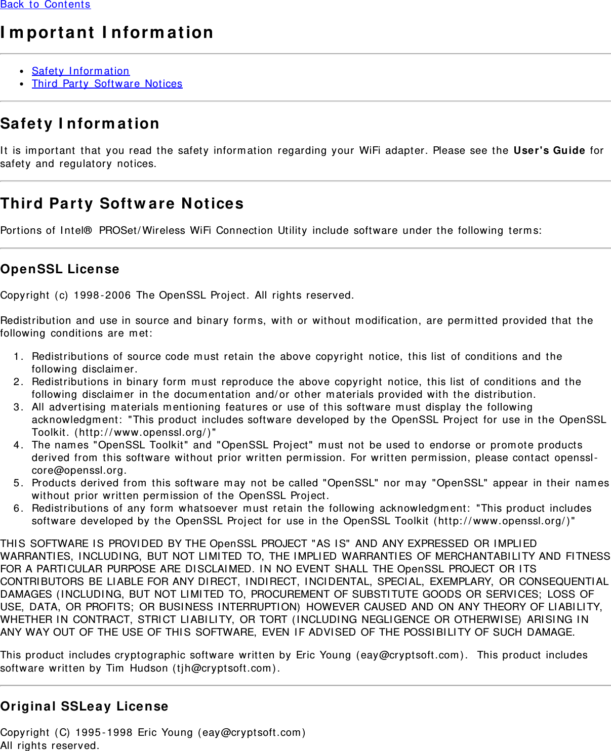 Back to ContentsImportant InformationSafety InformationThird Party Software NoticesSafety InformationIt is important that you read the safety information regarding your WiFi adapter. Please see the User&apos;s Guide forsafety and regulatory notices.Third Party Software NoticesPortions of Intel® PROSet/Wireless WiFi Connection Utility include software under the following terms:OpenSSL LicenseCopyright (c) 1998-2006 The OpenSSL Project. All rights reserved.Redistribution and use in source and binary forms, with or without modification, are permitted provided that thefollowing conditions are met:1.  Redistributions of source code must retain the above copyright notice, this list of conditions and thefollowing disclaimer.2.  Redistributions in binary form must reproduce the above copyright notice, this list of conditions and thefollowing disclaimer in the documentation and/or other materials provided with the distribution.3.  All advertising materials mentioning features or use of this software must display the followingacknowledgment: &quot;This product includes software developed by the OpenSSL Project for use in the OpenSSLToolkit. (http://www.openssl.org/)&quot;4.  The names &quot;OpenSSL Toolkit&quot; and &quot;OpenSSL Project&quot; must not be used to endorse or promote productsderived from this software without prior written permission. For written permission, please contact openssl-core@openssl.org.5.  Products derived from this software may not be called &quot;OpenSSL&quot; nor may &quot;OpenSSL&quot; appear in their nameswithout prior written permission of the OpenSSL Project.6.  Redistributions of any form whatsoever must retain the following acknowledgment: &quot;This product includessoftware developed by the OpenSSL Project for use in the OpenSSL Toolkit (http://www.openssl.org/)&quot;THIS SOFTWARE IS PROVIDED BY THE OpenSSL PROJECT &quot;AS IS&quot; AND ANY EXPRESSED OR IMPLIEDWARRANTIES, INCLUDING, BUT NOT LIMITED TO, THE IMPLIED WARRANTIES OF MERCHANTABILITY AND FITNESSFOR A PARTICULAR PURPOSE ARE DISCLAIMED. IN NO EVENT SHALL THE OpenSSL PROJECT OR ITSCONTRIBUTORS BE LIABLE FOR ANY DIRECT, INDIRECT, INCIDENTAL, SPECIAL, EXEMPLARY, OR CONSEQUENTIALDAMAGES (INCLUDING, BUT NOT LIMITED TO, PROCUREMENT OF SUBSTITUTE GOODS OR SERVICES; LOSS OFUSE, DATA, OR PROFITS; OR BUSINESS INTERRUPTION) HOWEVER CAUSED AND ON ANY THEORY OF LIABILITY,WHETHER IN CONTRACT, STRICT LIABILITY, OR TORT (INCLUDING NEGLIGENCE OR OTHERWISE) ARISING INANY WAY OUT OF THE USE OF THIS SOFTWARE, EVEN IF ADVISED OF THE POSSIBILITY OF SUCH DAMAGE.This product includes cryptographic software written by Eric Young (eay@cryptsoft.com).  This product includessoftware written by Tim Hudson (tjh@cryptsoft.com).Original SSLeay LicenseCopyright (C) 1995-1998 Eric Young (eay@cryptsoft.com)All rights reserved.