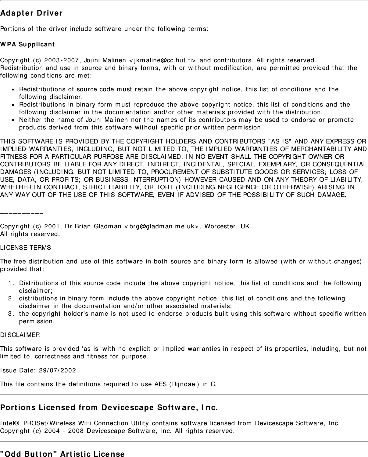 Adapter DriverPortions of the driver include software under the following terms:WPA SupplicantCopyright (c) 2003-2007, Jouni Malinen &lt;jkmaline@cc.hut.fi&gt; and contributors. All rights reserved.Redistribution and use in source and binary forms, with or without modification, are permitted provided that thefollowing conditions are met:Redistributions of source code must retain the above copyright notice, this list of conditions and thefollowing disclaimer.Redistributions in binary form must reproduce the above copyright notice, this list of conditions and thefollowing disclaimer in the documentation and/or other materials provided with the distribution.Neither the name of Jouni Malinen nor the names of its contributors may be used to endorse or promoteproducts derived from this software without specific prior written permission.THIS SOFTWARE IS PROVIDED BY THE COPYRIGHT HOLDERS AND CONTRIBUTORS &quot;AS IS&quot; AND ANY EXPRESS ORIMPLIED WARRANTIES, INCLUDING, BUT NOT LIMITED TO, THE IMPLIED WARRANTIES OF MERCHANTABILITY ANDFITNESS FOR A PARTICULAR PURPOSE ARE DISCLAIMED. IN NO EVENT SHALL THE COPYRIGHT OWNER ORCONTRIBUTORS BE LIABLE FOR ANY DIRECT, INDIRECT, INCIDENTAL, SPECIAL, EXEMPLARY, OR CONSEQUENTIALDAMAGES (INCLUDING, BUT NOT LIMITED TO, PROCUREMENT OF SUBSTITUTE GOODS OR SERVICES; LOSS OFUSE, DATA, OR PROFITS; OR BUSINESS INTERRUPTION) HOWEVER CAUSED AND ON ANY THEORY OF LIABILITY,WHETHER IN CONTRACT, STRICT LIABILITY, OR TORT (INCLUDING NEGLIGENCE OR OTHERWISE) ARISING INANY WAY OUT OF THE USE OF THIS SOFTWARE, EVEN IF ADVISED OF THE POSSIBILITY OF SUCH DAMAGE.__________Copyright (c) 2001, Dr Brian Gladman &lt;brg@gladman.me.uk&gt;, Worcester, UK.All rights reserved.LICENSE TERMSThe free distribution and use of this software in both source and binary form is allowed (with or without changes)provided that:1.  Distributions of this source code include the above copyright notice, this list of conditions and the followingdisclaimer;2.  distributions in binary form include the above copyright notice, this list of conditions and the followingdisclaimer in the documentation and/or other associated materials;3.  the copyright holder&apos;s name is not used to endorse products built using this software without specific writtenpermission.DISCLAIMERThis software is provided &apos;as is&apos; with no explicit or implied warranties in respect of its properties, including, but notlimited to, correctness and fitness for purpose.Issue Date: 29/07/2002This file contains the definitions required to use AES (Rijndael) in C.Portions Licensed from Devicescape Software, Inc.Intel® PROSet/Wireless WiFi Connection Utility contains software licensed from Devicescape Software, Inc.Copyright (c) 2004 - 2008 Devicescape Software, Inc. All rights reserved.&quot;Odd Button&quot; Artistic License