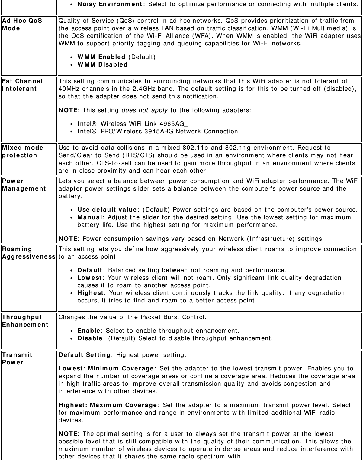 Noisy Environment: Select to optimize performance or connecting with multiple clients.Ad Hoc QoSMode Quality of Service (QoS) control in ad hoc networks. QoS provides prioritization of traffic fromthe access point over a wireless LAN based on traffic classification. WMM (Wi-Fi Multimedia) isthe QoS certification of the Wi-Fi Alliance (WFA). When WMM is enabled, the WiFi adapter usesWMM to support priority tagging and queuing capabilities for Wi-Fi networks.WMM Enabled (Default)WMM DisabledFat ChannelIntolerant This setting communicates to surrounding networks that this WiFi adapter is not tolerant of40MHz channels in the 2.4GHz band. The default setting is for this to be turned off (disabled),so that the adapter does not send this notification.NOTE: This setting does not apply to the following adapters:Intel® Wireless WiFi Link 4965AG_Intel® PRO/Wireless 3945ABG Network ConnectionMixed modeprotection Use to avoid data collisions in a mixed 802.11b and 802.11g environment. Request toSend/Clear to Send (RTS/CTS) should be used in an environment where clients may not heareach other. CTS-to-self can be used to gain more throughput in an environment where clientsare in close proximity and can hear each other.PowerManagement Lets you select a balance between power consumption and WiFi adapter performance. The WiFiadapter power settings slider sets a balance between the computer&apos;s power source and thebattery.Use default value: (Default) Power settings are based on the computer&apos;s power source.Manual: Adjust the slider for the desired setting. Use the lowest setting for maximumbattery life. Use the highest setting for maximum performance.NOTE: Power consumption savings vary based on Network (Infrastructure) settings.RoamingAggressiveness This setting lets you define how aggressively your wireless client roams to improve connectionto an access point.Default: Balanced setting between not roaming and performance.Lowest: Your wireless client will not roam. Only significant link quality degradationcauses it to roam to another access point.Highest: Your wireless client continuously tracks the link quality. If any degradationoccurs, it tries to find and roam to a better access point.ThroughputEnhancement Changes the value of the Packet Burst Control.Enable: Select to enable throughput enhancement.Disable: (Default) Select to disable throughput enhancement.TransmitPower Default Setting: Highest power setting.Lowest: Minimum Coverage: Set the adapter to the lowest transmit power. Enables you toexpand the number of coverage areas or confine a coverage area. Reduces the coverage areain high traffic areas to improve overall transmission quality and avoids congestion andinterference with other devices.Highest: Maximum Coverage: Set the adapter to a maximum transmit power level. Selectfor maximum performance and range in environments with limited additional WiFi radiodevices.NOTE: The optimal setting is for a user to always set the transmit power at the lowestpossible level that is still compatible with the quality of their communication. This allows themaximum number of wireless devices to operate in dense areas and reduce interference withother devices that it shares the same radio spectrum with.