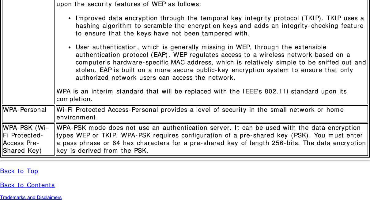 upon the security features of WEP as follows:Improved data encryption through the temporal key integrity protocol (TKIP). TKIP uses ahashing algorithm to scramble the encryption keys and adds an integrity-checking featureto ensure that the keys have not been tampered with.User authentication, which is generally missing in WEP, through the extensibleauthentication protocol (EAP). WEP regulates access to a wireless network based on acomputer&apos;s hardware-specific MAC address, which is relatively simple to be sniffed out andstolen. EAP is built on a more secure public-key encryption system to ensure that onlyauthorized network users can access the network.WPA is an interim standard that will be replaced with the IEEE&apos;s 802.11i standard upon itscompletion.WPA-Personal Wi-Fi Protected Access-Personal provides a level of security in the small network or homeenvironment.WPA-PSK (Wi-Fi Protected-Access Pre-Shared Key)WPA-PSK mode does not use an authentication server. It can be used with the data encryptiontypes WEP or TKIP. WPA-PSK requires configuration of a pre-shared key (PSK). You must entera pass phrase or 64 hex characters for a pre-shared key of length 256-bits. The data encryptionkey is derived from the PSK.Back to TopBack to ContentsTrademarks and Disclaimers