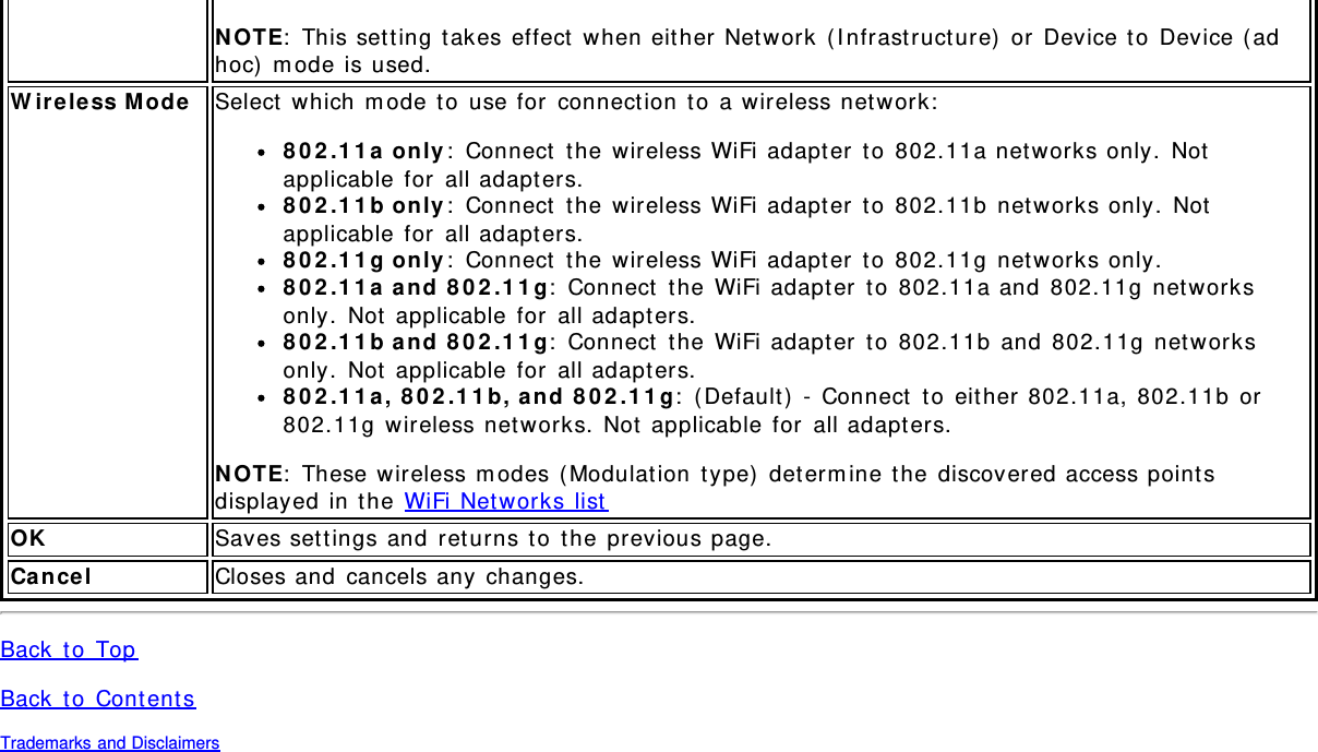 NOTE: This setting takes effect when either Network (Infrastructure) or Device to Device (adhoc) mode is used.Wireless Mode Select which mode to use for connection to a wireless network:802.11a only: Connect the wireless WiFi adapter to 802.11a networks only. Notapplicable for all adapters.802.11b only: Connect the wireless WiFi adapter to 802.11b networks only. Notapplicable for all adapters.802.11g only: Connect the wireless WiFi adapter to 802.11g networks only.802.11a and 802.11g: Connect the WiFi adapter to 802.11a and 802.11g networksonly. Not applicable for all adapters.802.11b and 802.11g: Connect the WiFi adapter to 802.11b and 802.11g networksonly. Not applicable for all adapters.802.11a, 802.11b, and 802.11g: (Default) - Connect to either 802.11a, 802.11b or802.11g wireless networks. Not applicable for all adapters.NOTE: These wireless modes (Modulation type) determine the discovered access pointsdisplayed in the WiFi Networks listOK Saves settings and returns to the previous page.Cancel Closes and cancels any changes.Back to TopBack to ContentsTrademarks and Disclaimers