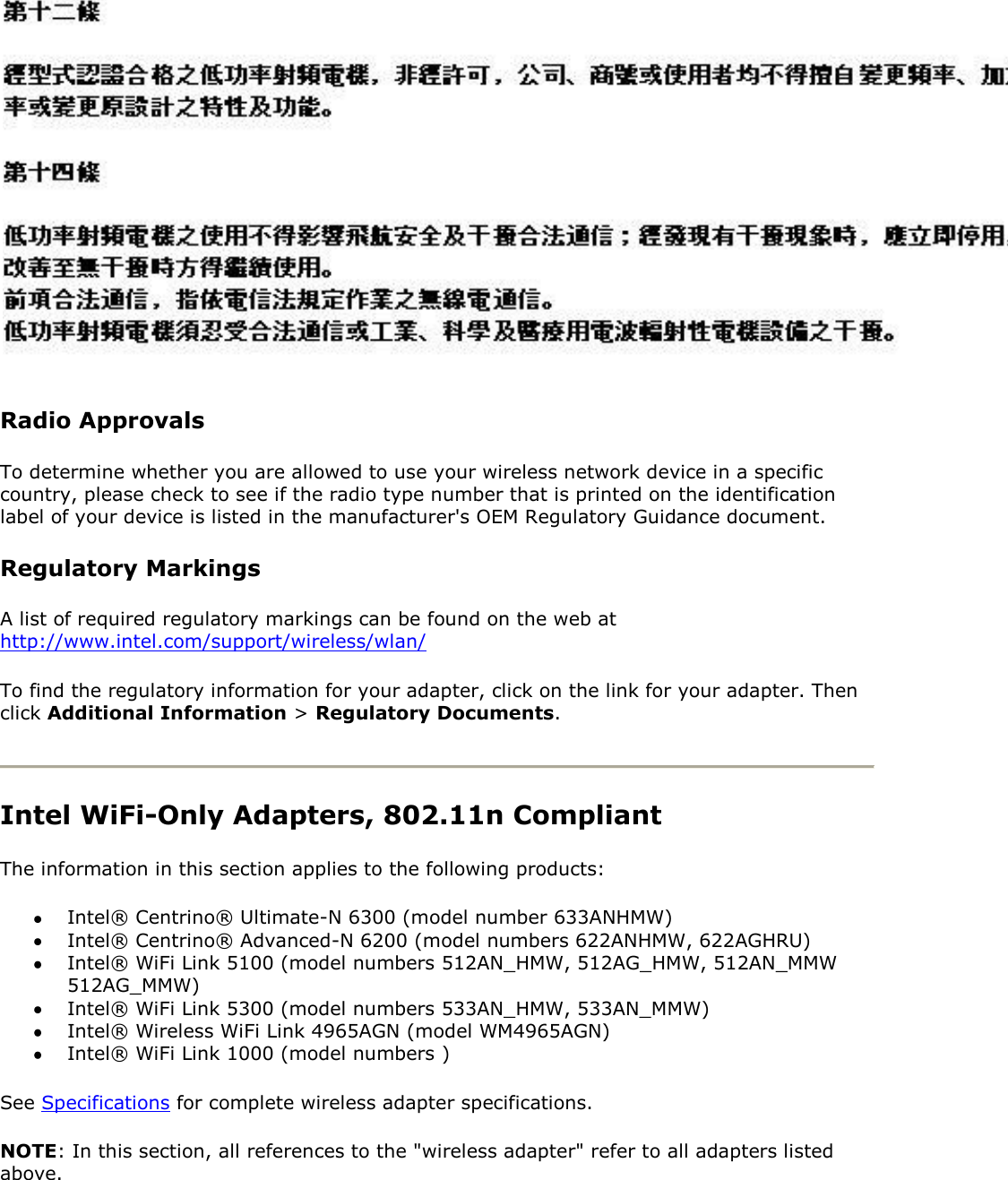  Radio Approvals To determine whether you are allowed to use your wireless network device in a specific country, please check to see if the radio type number that is printed on the identification label of your device is listed in the manufacturer&apos;s OEM Regulatory Guidance document. Regulatory Markings A list of required regulatory markings can be found on the web at http://www.intel.com/support/wireless/wlan/ To find the regulatory information for your adapter, click on the link for your adapter. Then click Additional Information &gt; Regulatory Documents.   Intel WiFi-Only Adapters, 802.11n Compliant  The information in this section applies to the following products:  Intel® Centrino® Ultimate-N 6300 (model number 633ANHMW)  Intel® Centrino® Advanced-N 6200 (model numbers 622ANHMW, 622AGHRU)  Intel® WiFi Link 5100 (model numbers 512AN_HMW, 512AG_HMW, 512AN_MMW 512AG_MMW)  Intel® WiFi Link 5300 (model numbers 533AN_HMW, 533AN_MMW)  Intel® Wireless WiFi Link 4965AGN (model WM4965AGN)  Intel® WiFi Link 1000 (model numbers )  See Specifications for complete wireless adapter specifications.  NOTE: In this section, all references to the &quot;wireless adapter&quot; refer to all adapters listed above. 