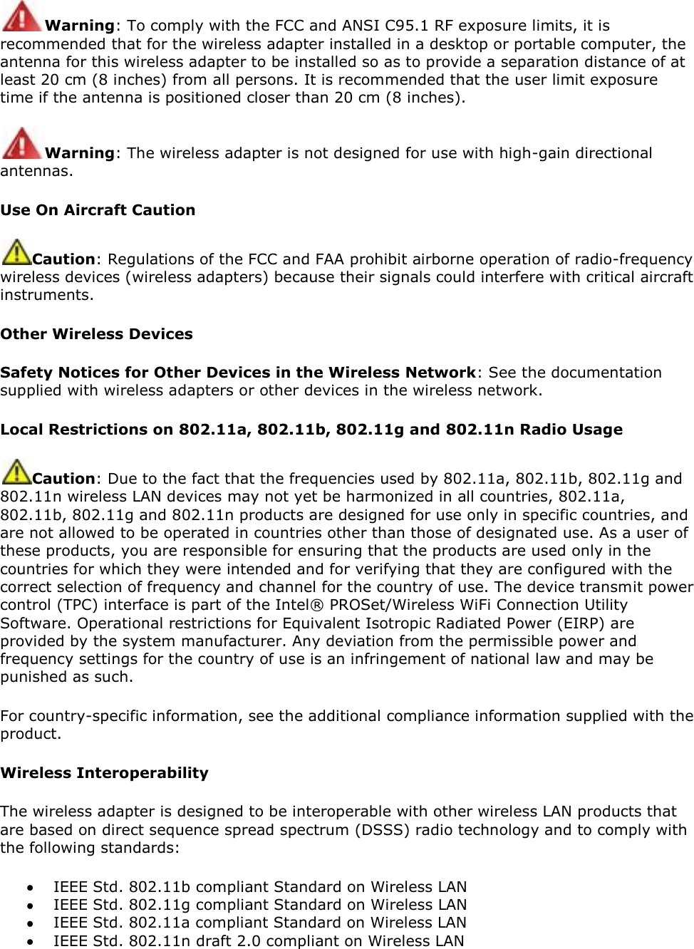 Warning: To comply with the FCC and ANSI C95.1 RF exposure limits, it is recommended that for the wireless adapter installed in a desktop or portable computer, the antenna for this wireless adapter to be installed so as to provide a separation distance of at least 20 cm (8 inches) from all persons. It is recommended that the user limit exposure time if the antenna is positioned closer than 20 cm (8 inches). Warning: The wireless adapter is not designed for use with high-gain directional antennas. Use On Aircraft Caution Caution: Regulations of the FCC and FAA prohibit airborne operation of radio-frequency wireless devices (wireless adapters) because their signals could interfere with critical aircraft instruments.  Other Wireless Devices Safety Notices for Other Devices in the Wireless Network: See the documentation supplied with wireless adapters or other devices in the wireless network.  Local Restrictions on 802.11a, 802.11b, 802.11g and 802.11n Radio Usage Caution: Due to the fact that the frequencies used by 802.11a, 802.11b, 802.11g and 802.11n wireless LAN devices may not yet be harmonized in all countries, 802.11a, 802.11b, 802.11g and 802.11n products are designed for use only in specific countries, and are not allowed to be operated in countries other than those of designated use. As a user of these products, you are responsible for ensuring that the products are used only in the countries for which they were intended and for verifying that they are configured with the correct selection of frequency and channel for the country of use. The device transmit power control (TPC) interface is part of the Intel® PROSet/Wireless WiFi Connection Utility Software. Operational restrictions for Equivalent Isotropic Radiated Power (EIRP) are provided by the system manufacturer. Any deviation from the permissible power and frequency settings for the country of use is an infringement of national law and may be punished as such. For country-specific information, see the additional compliance information supplied with the product. Wireless Interoperability The wireless adapter is designed to be interoperable with other wireless LAN products that are based on direct sequence spread spectrum (DSSS) radio technology and to comply with the following standards:  IEEE Std. 802.11b compliant Standard on Wireless LAN  IEEE Std. 802.11g compliant Standard on Wireless LAN  IEEE Std. 802.11a compliant Standard on Wireless LAN  IEEE Std. 802.11n draft 2.0 compliant on Wireless LAN 