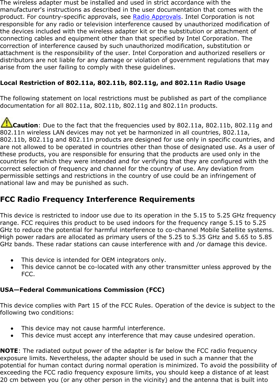 The wireless adapter must be installed and used in strict accordance with the manufacturer&apos;s instructions as described in the user documentation that comes with the product. For country-specific approvals, see Radio Approvals. Intel Corporation is not responsible for any radio or television interference caused by unauthorized modification of the devices included with the wireless adapter kit or the substitution or attachment of connecting cables and equipment other than that specified by Intel Corporation. The correction of interference caused by such unauthorized modification, substitution or attachment is the responsibility of the user. Intel Corporation and authorized resellers or distributors are not liable for any damage or violation of government regulations that may arise from the user failing to comply with these guidelines. Local Restriction of 802.11a, 802.11b, 802.11g, and 802.11n Radio Usage The following statement on local restrictions must be published as part of the compliance documentation for all 802.11a, 802.11b, 802.11g and 802.11n products.  Caution: Due to the fact that the frequencies used by 802.11a, 802.11b, 802.11g and 802.11n wireless LAN devices may not yet be harmonized in all countries, 802.11a, 802.11b, 802.11g and 802.11n products are designed for use only in specific countries, and are not allowed to be operated in countries other than those of designated use. As a user of these products, you are responsible for ensuring that the products are used only in the countries for which they were intended and for verifying that they are configured with the correct selection of frequency and channel for the country of use. Any deviation from permissible settings and restrictions in the country of use could be an infringement of national law and may be punished as such.  FCC Radio Frequency Interference Requirements  This device is restricted to indoor use due to its operation in the 5.15 to 5.25 GHz frequency range. FCC requires this product to be used indoors for the frequency range 5.15 to 5.25 GHz to reduce the potential for harmful interference to co-channel Mobile Satellite systems. High power radars are allocated as primary users of the 5.25 to 5.35 GHz and 5.65 to 5.85 GHz bands. These radar stations can cause interference with and /or damage this device.   This device is intended for OEM integrators only.  This device cannot be co-located with any other transmitter unless approved by the FCC. USA—Federal Communications Commission (FCC) This device complies with Part 15 of the FCC Rules. Operation of the device is subject to the following two conditions:  This device may not cause harmful interference.  This device must accept any interference that may cause undesired operation. NOTE: The radiated output power of the adapter is far below the FCC radio frequency exposure limits. Nevertheless, the adapter should be used in such a manner that the potential for human contact during normal operation is minimized. To avoid the possibility of exceeding the FCC radio frequency exposure limits, you should keep a distance of at least 20 cm between you (or any other person in the vicinity) and the antenna that is built into 