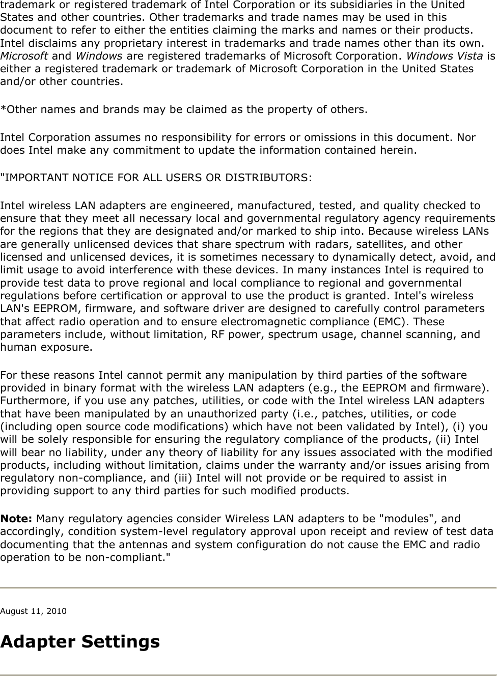 trademark or registered trademark of Intel Corporation or its subsidiaries in the United States and other countries. Other trademarks and trade names may be used in this document to refer to either the entities claiming the marks and names or their products. Intel disclaims any proprietary interest in trademarks and trade names other than its own. Microsoft and Windows are registered trademarks of Microsoft Corporation. Windows Vista is either a registered trademark or trademark of Microsoft Corporation in the United States and/or other countries. *Other names and brands may be claimed as the property of others. Intel Corporation assumes no responsibility for errors or omissions in this document. Nor does Intel make any commitment to update the information contained herein. &quot;IMPORTANT NOTICE FOR ALL USERS OR DISTRIBUTORS: Intel wireless LAN adapters are engineered, manufactured, tested, and quality checked to ensure that they meet all necessary local and governmental regulatory agency requirements for the regions that they are designated and/or marked to ship into. Because wireless LANs are generally unlicensed devices that share spectrum with radars, satellites, and other licensed and unlicensed devices, it is sometimes necessary to dynamically detect, avoid, and limit usage to avoid interference with these devices. In many instances Intel is required to provide test data to prove regional and local compliance to regional and governmental regulations before certification or approval to use the product is granted. Intel&apos;s wireless LAN&apos;s EEPROM, firmware, and software driver are designed to carefully control parameters that affect radio operation and to ensure electromagnetic compliance (EMC). These parameters include, without limitation, RF power, spectrum usage, channel scanning, and human exposure. For these reasons Intel cannot permit any manipulation by third parties of the software provided in binary format with the wireless LAN adapters (e.g., the EEPROM and firmware). Furthermore, if you use any patches, utilities, or code with the Intel wireless LAN adapters that have been manipulated by an unauthorized party (i.e., patches, utilities, or code (including open source code modifications) which have not been validated by Intel), (i) you will be solely responsible for ensuring the regulatory compliance of the products, (ii) Intel will bear no liability, under any theory of liability for any issues associated with the modified products, including without limitation, claims under the warranty and/or issues arising from regulatory non-compliance, and (iii) Intel will not provide or be required to assist in providing support to any third parties for such modified products. Note: Many regulatory agencies consider Wireless LAN adapters to be &quot;modules&quot;, and accordingly, condition system-level regulatory approval upon receipt and review of test data documenting that the antennas and system configuration do not cause the EMC and radio operation to be non-compliant.&quot;  August 11, 2010 Adapter Settings  