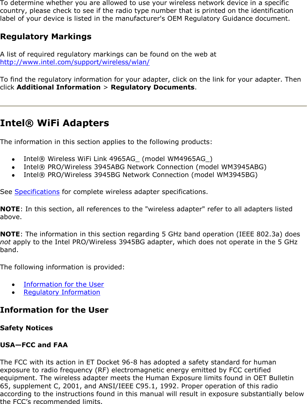 To determine whether you are allowed to use your wireless network device in a specific country, please check to see if the radio type number that is printed on the identification label of your device is listed in the manufacturer&apos;s OEM Regulatory Guidance document. Regulatory Markings A list of required regulatory markings can be found on the web at http://www.intel.com/support/wireless/wlan/ To find the regulatory information for your adapter, click on the link for your adapter. Then click Additional Information &gt; Regulatory Documents.   Intel® WiFi Adapters The information in this section applies to the following products:  Intel® Wireless WiFi Link 4965AG_ (model WM4965AG_)  Intel® PRO/Wireless 3945ABG Network Connection (model WM3945ABG)  Intel® PRO/Wireless 3945BG Network Connection (model WM3945BG) See Specifications for complete wireless adapter specifications. NOTE: In this section, all references to the &quot;wireless adapter&quot; refer to all adapters listed above. NOTE: The information in this section regarding 5 GHz band operation (IEEE 802.3a) does not apply to the Intel PRO/Wireless 3945BG adapter, which does not operate in the 5 GHz band. The following information is provided:   Information for the User  Regulatory Information  Information for the User Safety Notices USA—FCC and FAA The FCC with its action in ET Docket 96-8 has adopted a safety standard for human exposure to radio frequency (RF) electromagnetic energy emitted by FCC certified equipment. The wireless adapter meets the Human Exposure limits found in OET Bulletin 65, supplement C, 2001, and ANSI/IEEE C95.1, 1992. Proper operation of this radio according to the instructions found in this manual will result in exposure substantially below the FCC’s recommended limits. 