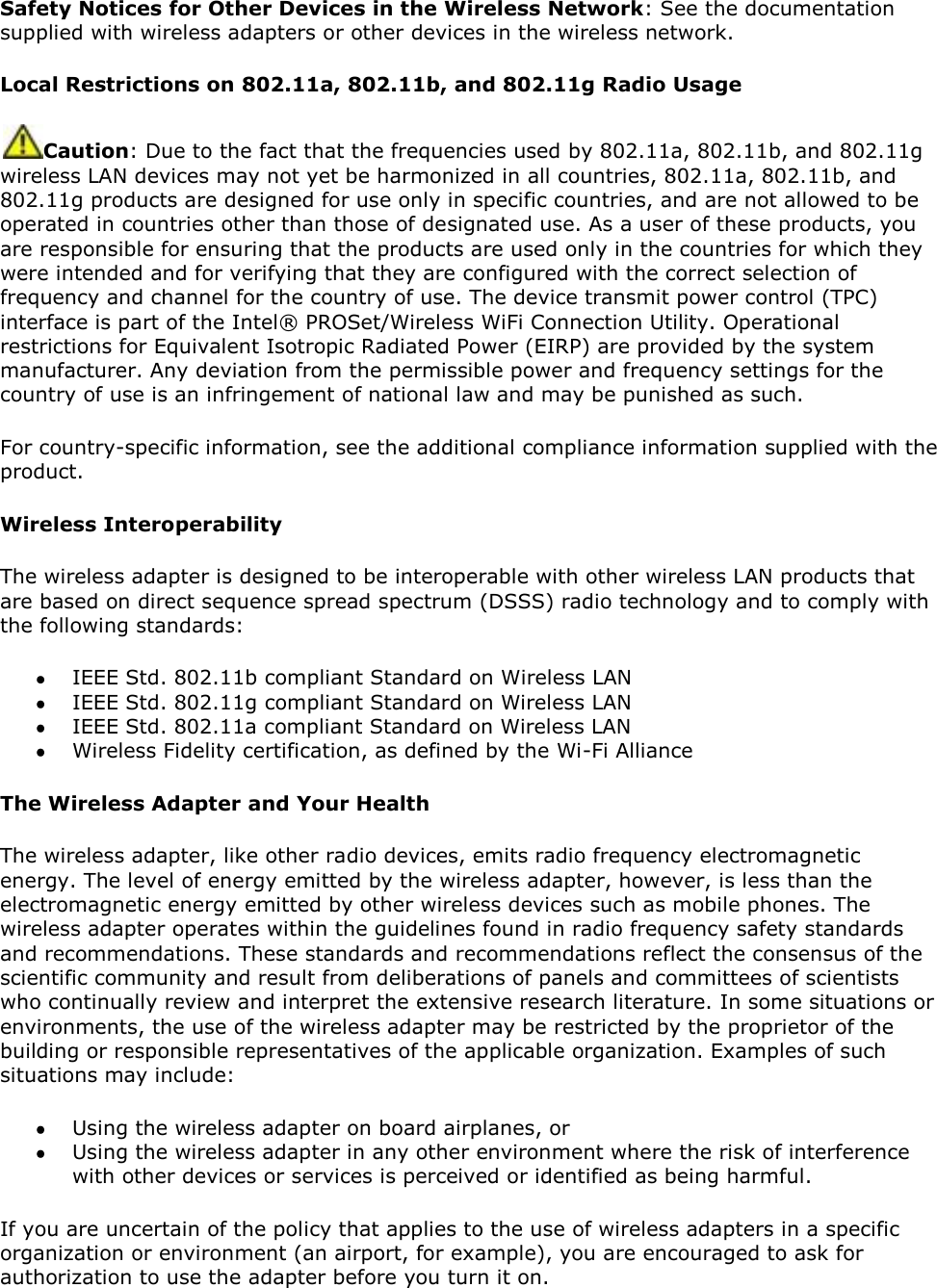 Safety Notices for Other Devices in the Wireless Network: See the documentation supplied with wireless adapters or other devices in the wireless network. Local Restrictions on 802.11a, 802.11b, and 802.11g Radio Usage Caution: Due to the fact that the frequencies used by 802.11a, 802.11b, and 802.11g wireless LAN devices may not yet be harmonized in all countries, 802.11a, 802.11b, and 802.11g products are designed for use only in specific countries, and are not allowed to be operated in countries other than those of designated use. As a user of these products, you are responsible for ensuring that the products are used only in the countries for which they were intended and for verifying that they are configured with the correct selection of frequency and channel for the country of use. The device transmit power control (TPC) interface is part of the Intel® PROSet/Wireless WiFi Connection Utility. Operational restrictions for Equivalent Isotropic Radiated Power (EIRP) are provided by the system manufacturer. Any deviation from the permissible power and frequency settings for the country of use is an infringement of national law and may be punished as such. For country-specific information, see the additional compliance information supplied with the product. Wireless Interoperability The wireless adapter is designed to be interoperable with other wireless LAN products that are based on direct sequence spread spectrum (DSSS) radio technology and to comply with the following standards:  IEEE Std. 802.11b compliant Standard on Wireless LAN  IEEE Std. 802.11g compliant Standard on Wireless LAN  IEEE Std. 802.11a compliant Standard on Wireless LAN  Wireless Fidelity certification, as defined by the Wi-Fi Alliance The Wireless Adapter and Your Health The wireless adapter, like other radio devices, emits radio frequency electromagnetic energy. The level of energy emitted by the wireless adapter, however, is less than the electromagnetic energy emitted by other wireless devices such as mobile phones. The wireless adapter operates within the guidelines found in radio frequency safety standards and recommendations. These standards and recommendations reflect the consensus of the scientific community and result from deliberations of panels and committees of scientists who continually review and interpret the extensive research literature. In some situations or environments, the use of the wireless adapter may be restricted by the proprietor of the building or responsible representatives of the applicable organization. Examples of such situations may include:  Using the wireless adapter on board airplanes, or  Using the wireless adapter in any other environment where the risk of interference with other devices or services is perceived or identified as being harmful. If you are uncertain of the policy that applies to the use of wireless adapters in a specific organization or environment (an airport, for example), you are encouraged to ask for authorization to use the adapter before you turn it on.  