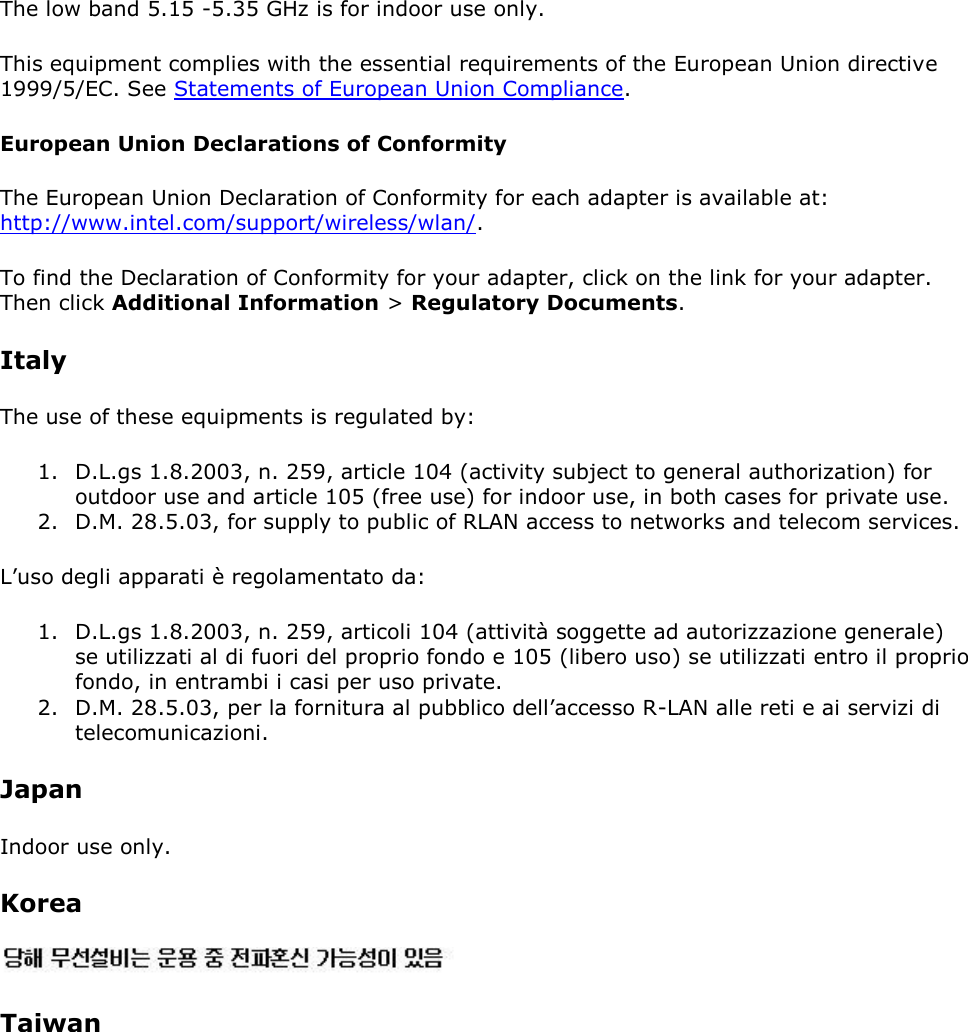 The low band 5.15 -5.35 GHz is for indoor use only. This equipment complies with the essential requirements of the European Union directive 1999/5/EC. See Statements of European Union Compliance.  European Union Declarations of Conformity The European Union Declaration of Conformity for each adapter is available at: http://www.intel.com/support/wireless/wlan/. To find the Declaration of Conformity for your adapter, click on the link for your adapter. Then click Additional Information &gt; Regulatory Documents. Italy The use of these equipments is regulated by: 1. D.L.gs 1.8.2003, n. 259, article 104 (activity subject to general authorization) for outdoor use and article 105 (free use) for indoor use, in both cases for private use. 2. D.M. 28.5.03, for supply to public of RLAN access to networks and telecom services. L’uso degli apparati è regolamentato da: 1. D.L.gs 1.8.2003, n. 259, articoli 104 (attività soggette ad autorizzazione generale) se utilizzati al di fuori del proprio fondo e 105 (libero uso) se utilizzati entro il proprio fondo, in entrambi i casi per uso private. 2. D.M. 28.5.03, per la fornitura al pubblico dell’accesso R-LAN alle reti e ai servizi di telecomunicazioni. Japan Indoor use only. Korea  Taiwan 