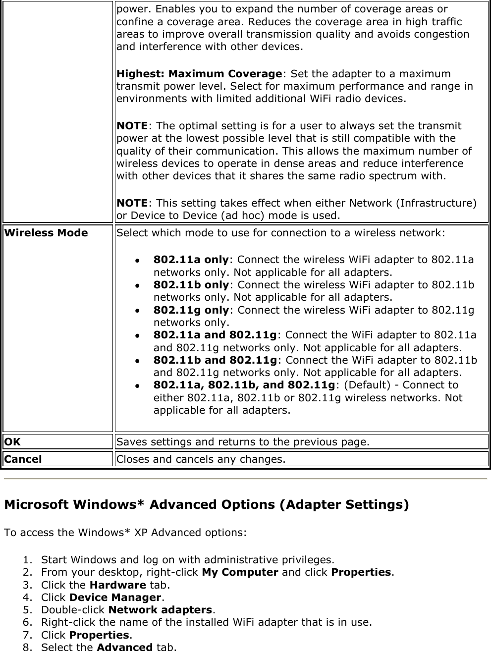 power. Enables you to expand the number of coverage areas or confine a coverage area. Reduces the coverage area in high traffic areas to improve overall transmission quality and avoids congestion and interference with other devices. Highest: Maximum Coverage: Set the adapter to a maximum transmit power level. Select for maximum performance and range in environments with limited additional WiFi radio devices. NOTE: The optimal setting is for a user to always set the transmit power at the lowest possible level that is still compatible with the quality of their communication. This allows the maximum number of wireless devices to operate in dense areas and reduce interference with other devices that it shares the same radio spectrum with. NOTE: This setting takes effect when either Network (Infrastructure) or Device to Device (ad hoc) mode is used. Wireless Mode Select which mode to use for connection to a wireless network:   802.11a only: Connect the wireless WiFi adapter to 802.11a networks only. Not applicable for all adapters.  802.11b only: Connect the wireless WiFi adapter to 802.11b networks only. Not applicable for all adapters.  802.11g only: Connect the wireless WiFi adapter to 802.11g networks only.  802.11a and 802.11g: Connect the WiFi adapter to 802.11a and 802.11g networks only. Not applicable for all adapters.  802.11b and 802.11g: Connect the WiFi adapter to 802.11b and 802.11g networks only. Not applicable for all adapters.  802.11a, 802.11b, and 802.11g: (Default) - Connect to either 802.11a, 802.11b or 802.11g wireless networks. Not applicable for all adapters. OK Saves settings and returns to the previous page. Cancel Closes and cancels any changes.  Microsoft Windows* Advanced Options (Adapter Settings) To access the Windows* XP Advanced options:  1. Start Windows and log on with administrative privileges. 2. From your desktop, right-click My Computer and click Properties. 3. Click the Hardware tab. 4. Click Device Manager. 5. Double-click Network adapters. 6. Right-click the name of the installed WiFi adapter that is in use. 7. Click Properties. 8. Select the Advanced tab. 