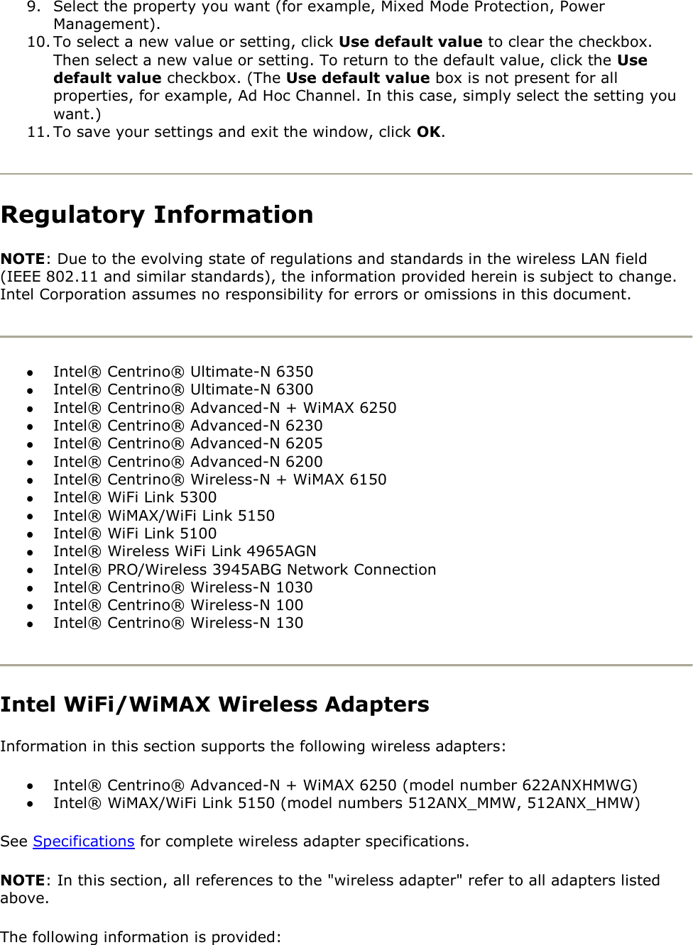 9. Select the property you want (for example, Mixed Mode Protection, Power Management). 10. To select a new value or setting, click Use default value to clear the checkbox. Then select a new value or setting. To return to the default value, click the Use default value checkbox. (The Use default value box is not present for all properties, for example, Ad Hoc Channel. In this case, simply select the setting you want.)  11. To save your settings and exit the window, click OK.  Regulatory Information NOTE: Due to the evolving state of regulations and standards in the wireless LAN field (IEEE 802.11 and similar standards), the information provided herein is subject to change. Intel Corporation assumes no responsibility for errors or omissions in this document.   Intel® Centrino® Ultimate-N 6350  Intel® Centrino® Ultimate-N 6300  Intel® Centrino® Advanced-N + WiMAX 6250  Intel® Centrino® Advanced-N 6230  Intel® Centrino® Advanced-N 6205  Intel® Centrino® Advanced-N 6200  Intel® Centrino® Wireless-N + WiMAX 6150  Intel® WiFi Link 5300  Intel® WiMAX/WiFi Link 5150  Intel® WiFi Link 5100  Intel® Wireless WiFi Link 4965AGN  Intel® PRO/Wireless 3945ABG Network Connection  Intel® Centrino® Wireless-N 1030  Intel® Centrino® Wireless-N 100  Intel® Centrino® Wireless-N 130   Intel WiFi/WiMAX Wireless Adapters Information in this section supports the following wireless adapters:  Intel® Centrino® Advanced-N + WiMAX 6250 (model number 622ANXHMWG)  Intel® WiMAX/WiFi Link 5150 (model numbers 512ANX_MMW, 512ANX_HMW) See Specifications for complete wireless adapter specifications. NOTE: In this section, all references to the &quot;wireless adapter&quot; refer to all adapters listed above. The following information is provided: 