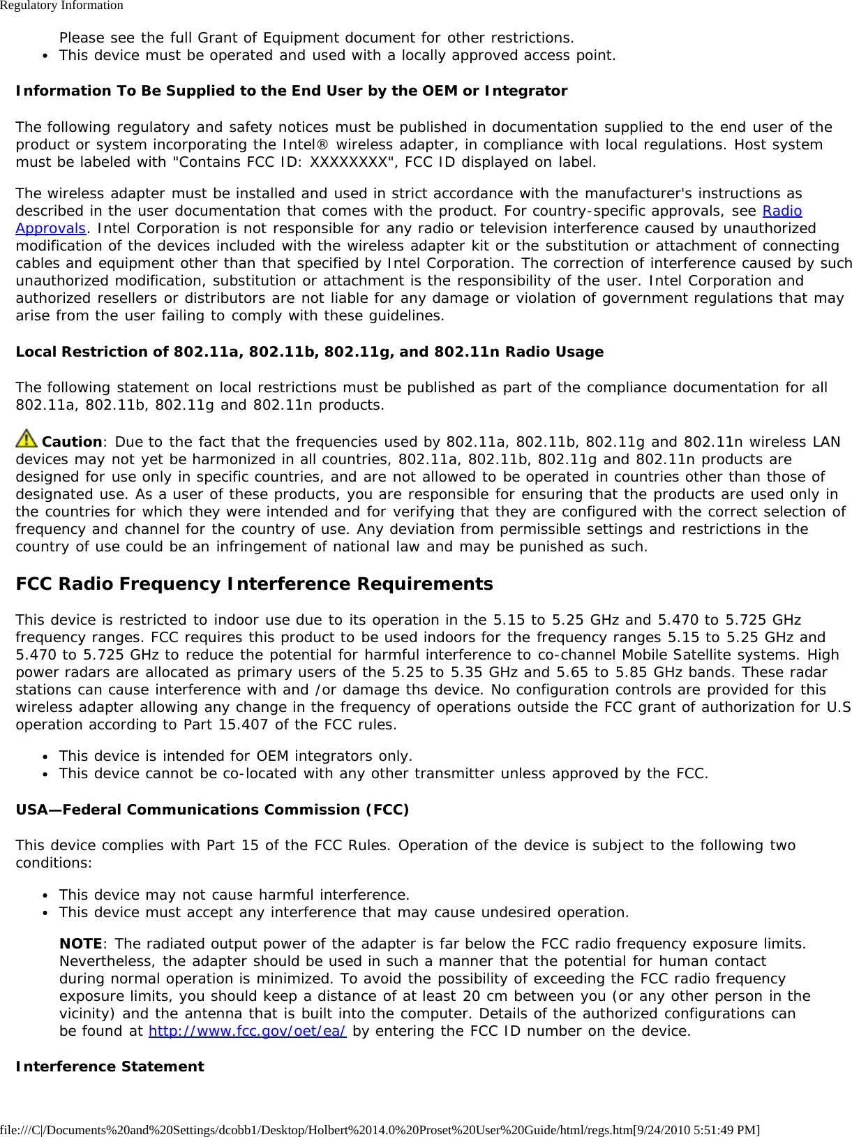 Regulatory Informationfile:///C|/Documents%20and%20Settings/dcobb1/Desktop/Holbert%2014.0%20Proset%20User%20Guide/html/regs.htm[9/24/2010 5:51:49 PM]Please see the full Grant of Equipment document for other restrictions.This device must be operated and used with a locally approved access point.Information To Be Supplied to the End User by the OEM or IntegratorThe following regulatory and safety notices must be published in documentation supplied to the end user of theproduct or system incorporating the Intel® wireless adapter, in compliance with local regulations. Host systemmust be labeled with &quot;Contains FCC ID: XXXXXXXX&quot;, FCC ID displayed on label.The wireless adapter must be installed and used in strict accordance with the manufacturer&apos;s instructions asdescribed in the user documentation that comes with the product. For country-specific approvals, see RadioApprovals. Intel Corporation is not responsible for any radio or television interference caused by unauthorizedmodification of the devices included with the wireless adapter kit or the substitution or attachment of connectingcables and equipment other than that specified by Intel Corporation. The correction of interference caused by suchunauthorized modification, substitution or attachment is the responsibility of the user. Intel Corporation andauthorized resellers or distributors are not liable for any damage or violation of government regulations that mayarise from the user failing to comply with these guidelines.Local Restriction of 802.11a, 802.11b, 802.11g, and 802.11n Radio UsageThe following statement on local restrictions must be published as part of the compliance documentation for all802.11a, 802.11b, 802.11g and 802.11n products. Caution: Due to the fact that the frequencies used by 802.11a, 802.11b, 802.11g and 802.11n wireless LANdevices may not yet be harmonized in all countries, 802.11a, 802.11b, 802.11g and 802.11n products aredesigned for use only in specific countries, and are not allowed to be operated in countries other than those ofdesignated use. As a user of these products, you are responsible for ensuring that the products are used only inthe countries for which they were intended and for verifying that they are configured with the correct selection offrequency and channel for the country of use. Any deviation from permissible settings and restrictions in thecountry of use could be an infringement of national law and may be punished as such.FCC Radio Frequency Interference RequirementsThis device is restricted to indoor use due to its operation in the 5.15 to 5.25 GHz and 5.470 to 5.725 GHzfrequency ranges. FCC requires this product to be used indoors for the frequency ranges 5.15 to 5.25 GHz and5.470 to 5.725 GHz to reduce the potential for harmful interference to co-channel Mobile Satellite systems. Highpower radars are allocated as primary users of the 5.25 to 5.35 GHz and 5.65 to 5.85 GHz bands. These radarstations can cause interference with and /or damage ths device. No configuration controls are provided for thiswireless adapter allowing any change in the frequency of operations outside the FCC grant of authorization for U.Soperation according to Part 15.407 of the FCC rules.This device is intended for OEM integrators only.This device cannot be co-located with any other transmitter unless approved by the FCC.USA—Federal Communications Commission (FCC)This device complies with Part 15 of the FCC Rules. Operation of the device is subject to the following twoconditions:This device may not cause harmful interference.This device must accept any interference that may cause undesired operation.NOTE: The radiated output power of the adapter is far below the FCC radio frequency exposure limits.Nevertheless, the adapter should be used in such a manner that the potential for human contactduring normal operation is minimized. To avoid the possibility of exceeding the FCC radio frequencyexposure limits, you should keep a distance of at least 20 cm between you (or any other person in thevicinity) and the antenna that is built into the computer. Details of the authorized configurations canbe found at http://www.fcc.gov/oet/ea/ by entering the FCC ID number on the device.Interference Statement