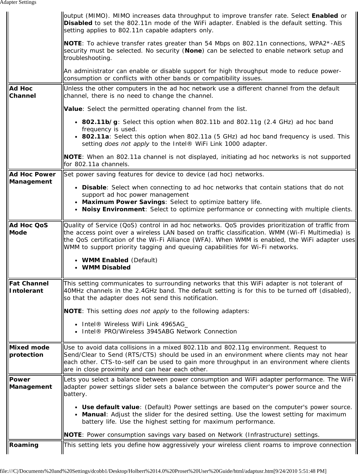 Adapter Settingsfile:///C|/Documents%20and%20Settings/dcobb1/Desktop/Holbert%2014.0%20Proset%20User%20Guide/html/adaptusr.htm[9/24/2010 5:51:48 PM]output (MIMO). MIMO increases data throughput to improve transfer rate. Select Enabled orDisabled to set the 802.11n mode of the WiFi adapter. Enabled is the default setting. Thissetting applies to 802.11n capable adapters only.NOTE: To achieve transfer rates greater than 54 Mbps on 802.11n connections, WPA2*-AESsecurity must be selected. No security (None) can be selected to enable network setup andtroubleshooting.An administrator can enable or disable support for high throughput mode to reduce power-consumption or conflicts with other bands or compatibility issues.Ad HocChannel Unless the other computers in the ad hoc network use a different channel from the defaultchannel, there is no need to change the channel.Value: Select the permitted operating channel from the list.802.11b/g: Select this option when 802.11b and 802.11g (2.4 GHz) ad hoc bandfrequency is used.802.11a: Select this option when 802.11a (5 GHz) ad hoc band frequency is used. Thissetting does not apply to the Intel® WiFi Link 1000 adapter.NOTE: When an 802.11a channel is not displayed, initiating ad hoc networks is not supportedfor 802.11a channels.Ad Hoc PowerManagement Set power saving features for device to device (ad hoc) networks.Disable: Select when connecting to ad hoc networks that contain stations that do notsupport ad hoc power managementMaximum Power Savings: Select to optimize battery life.Noisy Environment: Select to optimize performance or connecting with multiple clients.Ad Hoc QoSMode Quality of Service (QoS) control in ad hoc networks. QoS provides prioritization of traffic fromthe access point over a wireless LAN based on traffic classification. WMM (Wi-Fi Multimedia) isthe QoS certification of the Wi-Fi Alliance (WFA). When WMM is enabled, the WiFi adapter usesWMM to support priority tagging and queuing capabilities for Wi-Fi networks.WMM Enabled (Default)WMM DisabledFat ChannelIntolerant This setting communicates to surrounding networks that this WiFi adapter is not tolerant of40MHz channels in the 2.4GHz band. The default setting is for this to be turned off (disabled),so that the adapter does not send this notification.NOTE: This setting does not apply to the following adapters:Intel® Wireless WiFi Link 4965AG_Intel® PRO/Wireless 3945ABG Network ConnectionMixed modeprotection Use to avoid data collisions in a mixed 802.11b and 802.11g environment. Request toSend/Clear to Send (RTS/CTS) should be used in an environment where clients may not heareach other. CTS-to-self can be used to gain more throughput in an environment where clientsare in close proximity and can hear each other.PowerManagement Lets you select a balance between power consumption and WiFi adapter performance. The WiFiadapter power settings slider sets a balance between the computer&apos;s power source and thebattery.Use default value: (Default) Power settings are based on the computer&apos;s power source.Manual: Adjust the slider for the desired setting. Use the lowest setting for maximumbattery life. Use the highest setting for maximum performance.NOTE: Power consumption savings vary based on Network (Infrastructure) settings.Roaming This setting lets you define how aggressively your wireless client roams to improve connection