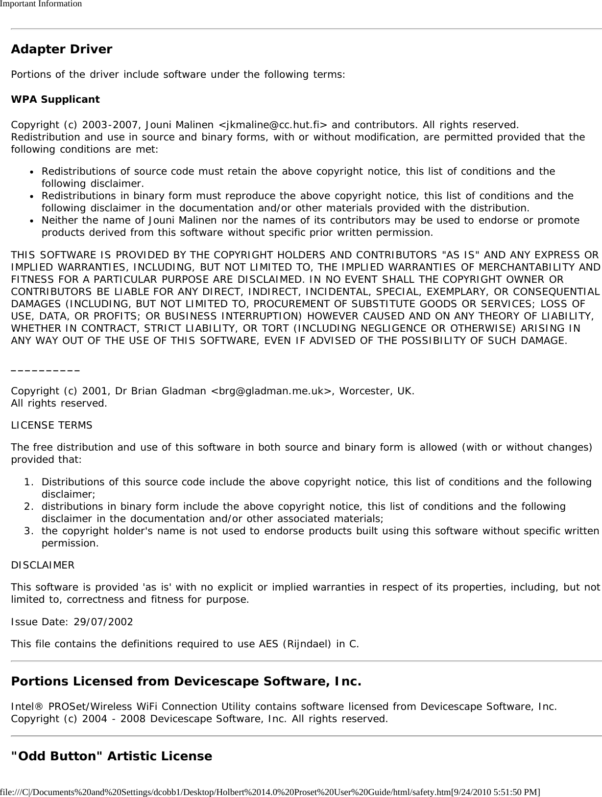 Important Informationfile:///C|/Documents%20and%20Settings/dcobb1/Desktop/Holbert%2014.0%20Proset%20User%20Guide/html/safety.htm[9/24/2010 5:51:50 PM]Adapter DriverPortions of the driver include software under the following terms:WPA SupplicantCopyright (c) 2003-2007, Jouni Malinen &lt;jkmaline@cc.hut.fi&gt; and contributors. All rights reserved.Redistribution and use in source and binary forms, with or without modification, are permitted provided that thefollowing conditions are met:Redistributions of source code must retain the above copyright notice, this list of conditions and thefollowing disclaimer.Redistributions in binary form must reproduce the above copyright notice, this list of conditions and thefollowing disclaimer in the documentation and/or other materials provided with the distribution.Neither the name of Jouni Malinen nor the names of its contributors may be used to endorse or promoteproducts derived from this software without specific prior written permission.THIS SOFTWARE IS PROVIDED BY THE COPYRIGHT HOLDERS AND CONTRIBUTORS &quot;AS IS&quot; AND ANY EXPRESS ORIMPLIED WARRANTIES, INCLUDING, BUT NOT LIMITED TO, THE IMPLIED WARRANTIES OF MERCHANTABILITY ANDFITNESS FOR A PARTICULAR PURPOSE ARE DISCLAIMED. IN NO EVENT SHALL THE COPYRIGHT OWNER ORCONTRIBUTORS BE LIABLE FOR ANY DIRECT, INDIRECT, INCIDENTAL, SPECIAL, EXEMPLARY, OR CONSEQUENTIALDAMAGES (INCLUDING, BUT NOT LIMITED TO, PROCUREMENT OF SUBSTITUTE GOODS OR SERVICES; LOSS OFUSE, DATA, OR PROFITS; OR BUSINESS INTERRUPTION) HOWEVER CAUSED AND ON ANY THEORY OF LIABILITY,WHETHER IN CONTRACT, STRICT LIABILITY, OR TORT (INCLUDING NEGLIGENCE OR OTHERWISE) ARISING INANY WAY OUT OF THE USE OF THIS SOFTWARE, EVEN IF ADVISED OF THE POSSIBILITY OF SUCH DAMAGE.__________Copyright (c) 2001, Dr Brian Gladman &lt;brg@gladman.me.uk&gt;, Worcester, UK.All rights reserved.LICENSE TERMSThe free distribution and use of this software in both source and binary form is allowed (with or without changes)provided that:1.  Distributions of this source code include the above copyright notice, this list of conditions and the followingdisclaimer;2.  distributions in binary form include the above copyright notice, this list of conditions and the followingdisclaimer in the documentation and/or other associated materials;3.  the copyright holder&apos;s name is not used to endorse products built using this software without specific writtenpermission.DISCLAIMERThis software is provided &apos;as is&apos; with no explicit or implied warranties in respect of its properties, including, but notlimited to, correctness and fitness for purpose.Issue Date: 29/07/2002This file contains the definitions required to use AES (Rijndael) in C.Portions Licensed from Devicescape Software, Inc.Intel® PROSet/Wireless WiFi Connection Utility contains software licensed from Devicescape Software, Inc.Copyright (c) 2004 - 2008 Devicescape Software, Inc. All rights reserved.&quot;Odd Button&quot; Artistic License