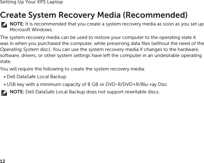 12Setting Up Your XPS Laptop Create System Recovery Media (Recommended)NOTE: It is recommended that you create a system recovery media as soon as you set up Microsoft Windows.The system recovery media can be used to restore your computer to the operating state it was in when you purchased the computer, while preserving data files (without the need of the Operating System disc). You can use the system recovery media if changes to the hardware, software, drivers, or other system settings have left the computer in an undesirable operating state.You will require the following to create the system recovery media:Dell DataSafe Local Backup•USB key with a minimum capacity of 8 GB or DVD‑R/DVD+R/Blu‑ray Disc•NOTE: Dell DataSafe Local Backup does not support rewritable discs.