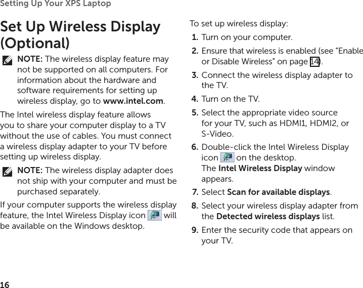 16Setting Up Your XPS Laptop Set Up Wireless Display (Optional)NOTE: The wireless display feature may not be supported on all computers. For information about the hardware and software requirements for setting up wireless display, go to www.intel.com.The Intel wireless display feature allows you to share your computer display to a TV without the use of cables. You must connect a wireless display adapter to your TV before setting up wireless display.NOTE: The wireless display adapter does not ship with your computer and must be purchased separately.If your computer supports the wireless display feature, the Intel Wireless Display icon   will be available on the Windows desktop.To set up wireless display:Turn on your computer.1. Ensure that wireless is enabled (see “Enable 2. or Disable Wireless” on page 14).Connect the wireless display adapter to 3. the TV.Turn on the TV.4. Select the appropriate video source 5. for your TV, such as HDMI1, HDMI2, or S‑Video.Double‑click the Intel Wireless Display 6. icon   on the desktop.  The Intel Wireless Display window appears.Select 7.  Scan for available displays.Select your wireless display adapter from 8. the Detected wireless displays list.Enter the security code that appears on 9. your TV.