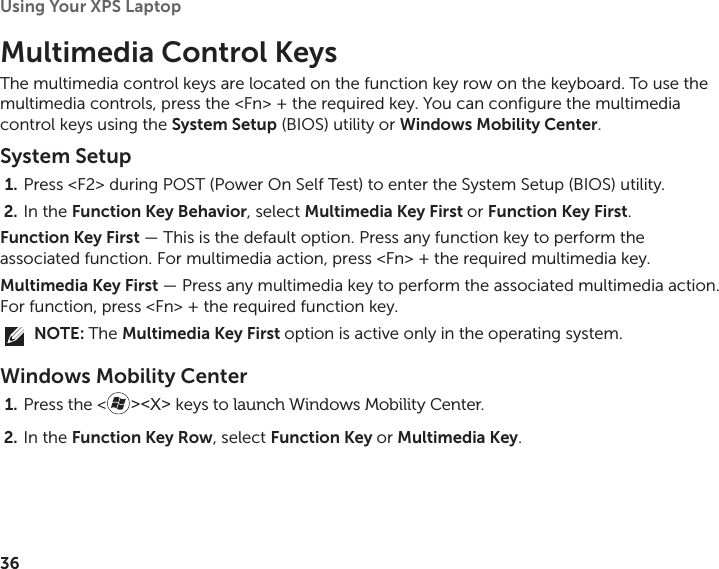 36Using Your XPS Laptop Multimedia Control KeysThe multimedia control keys are located on the function key row on the keyboard. To use the multimedia controls, press the &lt;Fn&gt; + the required key. You can configure the multimedia control keys using the System Setup (BIOS) utility or Windows Mobility Center. System SetupPress &lt;F2&gt; during POST (Power On Self Test) to enter the System Setup (BIOS) utility.1. In the 2.  Function Key Behavior, select Multimedia Key First or Function Key First.Function Key First — This is the default option. Press any function key to perform the associated function. For multimedia action, press &lt;Fn&gt; + the required multimedia key.Multimedia Key First — Press any multimedia key to perform the associated multimedia action. For function, press &lt;Fn&gt; + the required function key.NOTE: The Multimedia Key First option is active only in the operating system.Windows Mobility CenterPress the &lt;1.  &gt;&lt;X&gt; keys to launch Windows Mobility Center.In the 2.  Function Key Row, select Function Key or Multimedia Key.