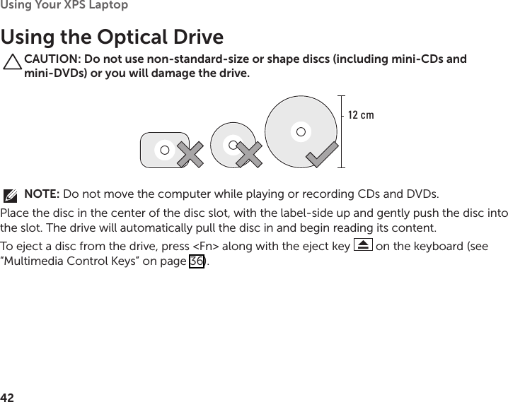 42Using Your XPS Laptop Using the Optical DriveCAUTION: Do not use non-standard-size or shape discs (including mini-CDs and mini-DVDs) or you will damage the drive.12 cmNOTE: Do not move the computer while playing or recording CDs and DVDs.Place the disc in the center of the disc slot, with the label‑side up and gently push the disc into the slot. The drive will automatically pull the disc in and begin reading its content. To eject a disc from the drive, press &lt;Fn&gt; along with the eject key   on the keyboard (see “Multimedia Control Keys” on page 36).