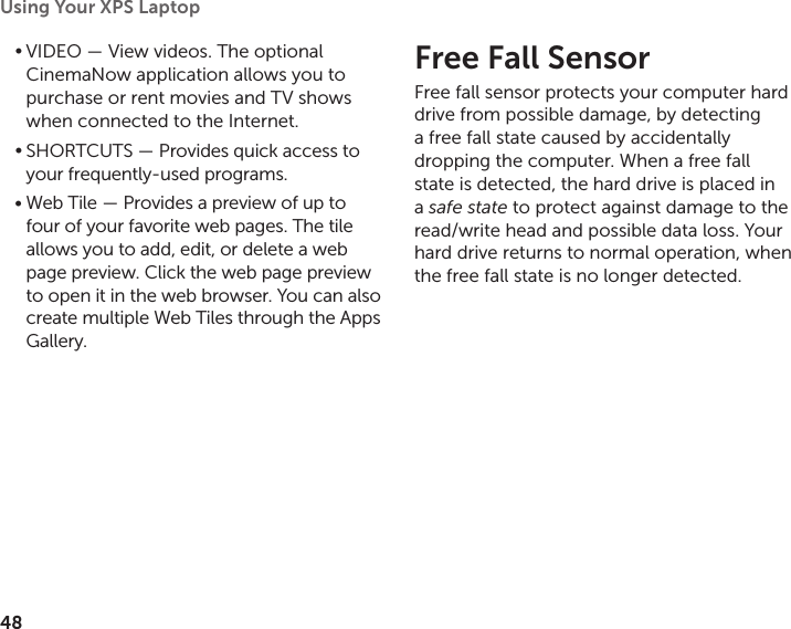 48Using Your XPS Laptop VIDEO•   — View videos. The optional CinemaNow application allows you to purchase or rent movies and TV shows when connected to the Internet.SHORTCUTS•   — Provides quick access to your frequently‑used programs.Web Tile — Provides a preview of up to •four of your favorite web pages. The tile allows you to add, edit, or delete a web  page preview. Click the web page preview to open it in the web browser. You can also create multiple Web Tiles through the Apps Gallery.Free Fall SensorFree fall sensor protects your computer hard drive from possible damage, by detecting a free fall state caused by accidentally dropping the computer. When a free fall state is detected, the hard drive is placed in a safe state to protect against damage to the read/write head and possible data loss. Your hard drive returns to normal operation, when the free fall state is no longer detected.