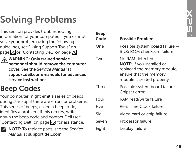 49This section provides troubleshooting information for your computer. If you cannot solve your problem using the following guidelines, see “Using Support Tools” on page 56 or “Contacting Dell” on page 76.WARNING: Only trained service personnel should remove the computer cover. See the Service Manual at  support.dell.com/manuals for advanced service instructions.Beep CodesYour computer might emit a series of beeps during start‑up if there are errors or problems. This series of beeps, called a beep code, identifies a problem. If this occurs, write down the beep code and contact Dell (see “Contacting Dell” on page 76) for assistance.NOTE: To replace parts, see the Service Manual at support.dell.com.Beep Code Possible ProblemOne  Possible system board failure — BIOS ROM checksum failureTwo No RAM detected NOTE: If you installed or replaced the memory module, ensure that the memory module is seated properly.Three Possible system board failure — Chipset errorFour RAM read/write failureFive Real Time Clock failureSix Video card or chip failureSeven Processor failureEight Display failureSolving Problems