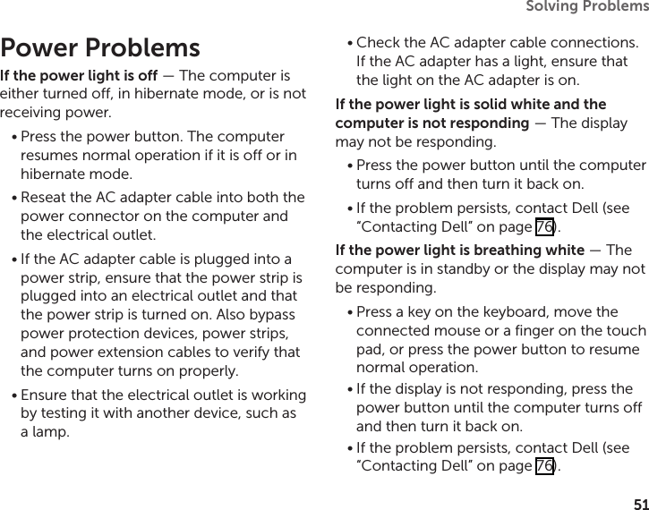 51Solving Problems Power ProblemsIf the power light is off — The computer is either turned off, in hibernate mode, or is not receiving power.Press the power button. The computer •resumes normal operation if it is off or in hibernate mode.Reseat the AC adapter cable into both the •power connector on the computer and the electrical outlet.If the AC adapter cable is plugged into a •power strip, ensure that the power strip is plugged into an electrical outlet and that the power strip is turned on. Also bypass power protection devices, power strips, and power extension cables to verify that the computer turns on properly.Ensure that the electrical outlet is working •by testing it with another device, such as a lamp.Check the AC adapter cable connections. •If the AC adapter has a light, ensure that the light on the AC adapter is on.If the power light is solid white and the computer is not responding — The display may not be responding. Press the power button until the computer •turns off and then turn it back on. If the problem persists, contact Dell (see  •“Contacting Dell” on page 76).If the power light is breathing white — The computer is in standby or the display may not be responding. Press a key on the keyboard, move the •connected mouse or a finger on the touch pad, or press the power button to resume normal operation.If the display is not responding, press the •power button until the computer turns off and then turn it back on.If the problem persists, contact Dell (see  •“Contacting Dell” on page 76).
