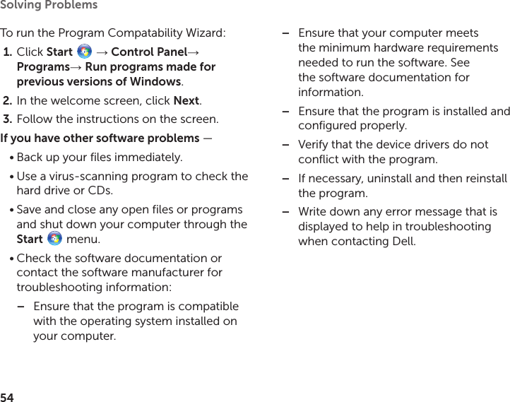 54Solving Problems To run the Program Compatability Wizard:Click 1.  Start   → Control Panel→ Programs→ Run programs made for previous versions of Windows.In the welcome screen, click 2.  Next.Follow the instructions on the screen.3. If you have other software problems — Back up your files immediately.•Use a virus‑scanning program to check the •hard drive or CDs.Save and close any open files or programs •and shut down your computer through the Start   menu.Check the software documentation or •contact the software manufacturer for troubleshooting information:Ensure that the program is compatible  –with the operating system installed on your computer.Ensure that your computer meets  –the minimum hardware requirements needed to run the software. See the software documentation for information.Ensure that the program is installed and  –configured properly.Verify that the device drivers do not  –conflict with the program.If necessary, uninstall and then reinstall  –the program.Write down any error message that is  –displayed to help in troubleshooting when contacting Dell.