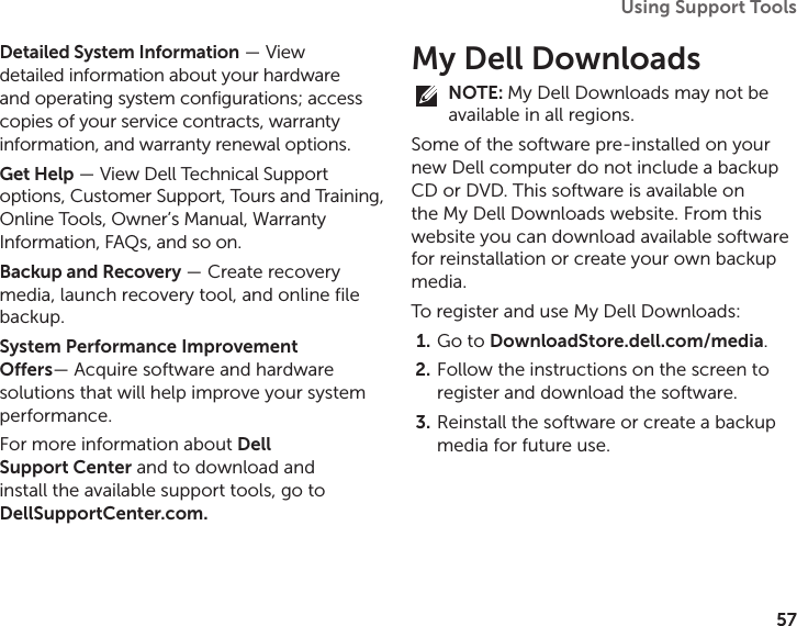 57Using Support Tools Detailed System Information — View detailed information about your hardware and operating system configurations; access copies of your service contracts, warranty information, and warranty renewal options.Get Help — View Dell Technical Support options, Customer Support, Tours and Training, Online Tools, Owner’s Manual, Warranty Information, FAQs, and so on.Backup and Recovery — Create recovery media, launch recovery tool, and online file backup.System Performance Improvement  Offers— Acquire software and hardware solutions that will help improve your system performance.For more information about Dell Support Center and to download and install the available support tools, go to DellSupportCenter.com.My Dell DownloadsNOTE: My Dell Downloads may not be available in all regions.Some of the software pre‑installed on your new Dell computer do not include a backup CD or DVD. This software is available on the My Dell Downloads website. From this website you can download available software for reinstallation or create your own backup media.To register and use My Dell Downloads:Go to 1.  DownloadStore.dell.com/media.Follow the instructions on the screen to 2. register and download the software.Reinstall the software or create a backup 3. media for future use.