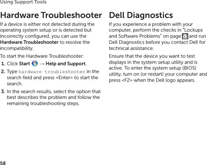 58Using Support Tools Hardware TroubleshooterIf a device is either not detected during the operating system setup or is detected but incorrectly configured, you can use the Hardware Troubleshooter to resolve the incompatibility.To start the Hardware Troubleshooter:Click 1.  Start   → Help and Support.Type 2.  hardware troubleshooter in the search field and press &lt;Enter&gt; to start the search.In the search results, select the option that 3. best describes the problem and follow the remaining troubleshooting steps.Dell Diagnostics If you experience a problem with your computer, perform the checks in “Lockups and Software Problems” on page 53 and run Dell Diagnostics before you contact Dell for technical assistance.Ensure that the device you want to test displays in the system setup utility and is active. To enter the system setup (BIOS) utility, turn on (or restart) your computer and press &lt;F2&gt; when the Dell logo appears.