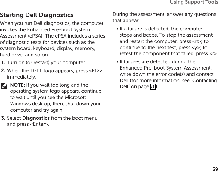 59Using Support Tools Starting Dell DiagnosticsWhen you run Dell diagnostics, the computer invokes the Enhanced Pre‑boot System Assessment (ePSA). The ePSA includes a series of diagnostic tests for devices such as the system board, keyboard, display, memory, hard drive, and so on.Turn on (or restart) your computer.1. When the DELL logo appears, press &lt;F12&gt; 2. immediately.NOTE: If you wait too long and the operating system logo appears, continue to wait until you see the Microsoft Windows desktop; then, shut down your computer and try again.Select 3.  Diagnostics from the boot menu and press &lt;Enter&gt;.During the assessment, answer any questions that appear.If a failure is detected, the computer •stops and beeps. To stop the assessment and restart the computer, press &lt;n&gt;; to continue to the next test, press &lt;y&gt;; to retest the component that failed, press &lt;r&gt;.If failures are detected during the •Enhanced Pre‑boot System Assessment, write down the error code(s) and contact Dell (for more information, see “Contacting Dell” on page 76).