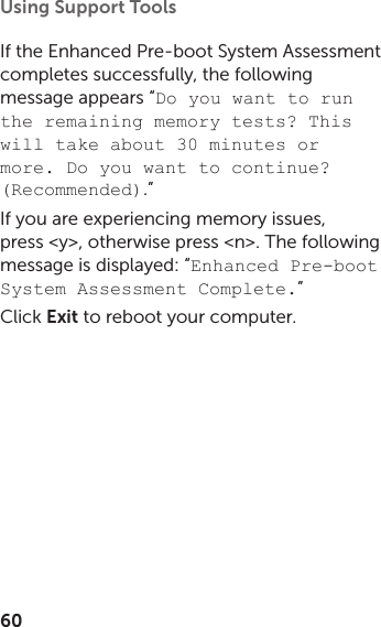60Using Support Tools If the Enhanced Pre‑boot System Assessment  completes successfully, the following message appears “Do you want to run the remaining memory tests? This will take about 30 minutes or more. Do you want to continue? (Recommended).” If you are experiencing memory issues, press &lt;y&gt;, otherwise press &lt;n&gt;. The following message is displayed: “Enhanced Pre-boot System Assessment Complete.”Click Exit to reboot your computer.