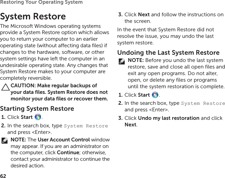 62Restoring Your Operating System  System RestoreThe Microsoft Windows operating systems provide a System Restore option which allows you to return your computer to an earlier operating state (without affecting data files) if changes to the hardware, software, or other system settings have left the computer in an undesirable operating state. Any changes that System Restore makes to your computer are completely reversible.CAUTION: Make regular backups of your data files. System Restore does not monitor your data files or recover them.Starting System RestoreClick 1.  Start  .In the search box, type 2.  System Restore and press &lt;Enter&gt;.NOTE: The User Account Control window may appear. If you are an administrator on the computer, click Continue; otherwise, contact your administrator to continue the desired action.Click 3.  Next and follow the instructions on the screen.In the event that System Restore did not resolve the issue, you may undo the last system restore.Undoing the Last System RestoreNOTE: Before you undo the last system restore, save and close all open files and exit any open programs. Do not alter, open, or delete any files or programs until the system restoration is complete.Click 1.  Start  .In the search box, type 2.  System Restore and press &lt;Enter&gt;.Click 3.  Undo my last restoration and click Next.