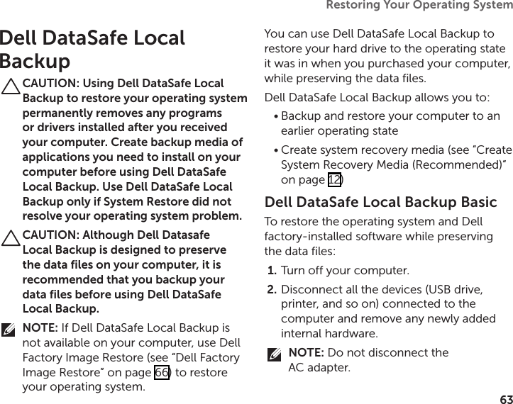 63Restoring Your Operating System  Dell DataSafe Local BackupCAUTION: Using Dell DataSafe Local Backup to restore your operating system permanently removes any programs or drivers installed after you received your computer. Create backup media of applications you need to install on your computer before using Dell DataSafe Local Backup. Use Dell DataSafe Local Backup only if System Restore did not resolve your operating system problem.CAUTION: Although Dell Datasafe Local Backup is designed to preserve the data files on your computer, it is recommended that you backup your data files before using Dell DataSafe Local Backup.NOTE: If Dell DataSafe Local Backup is not available on your computer, use Dell Factory Image Restore (see “Dell Factory Image Restore” on page 66) to restore your operating system.You can use Dell DataSafe Local Backup to restore your hard drive to the operating state it was in when you purchased your computer, while preserving the data files.Dell DataSafe Local Backup allows you to:Backup and restore your computer to an •earlier operating stateCreate system recovery media (see “Create •System Recovery Media (Recommended)“ on page 12)Dell DataSafe Local Backup BasicTo restore the operating system and Dell factory‑installed software while preserving the data files:Turn off your computer.1. Disconnect all the devices (USB drive, 2. printer, and so on) connected to the computer and remove any newly added internal hardware.NOTE: Do not disconnect the  AC adapter.