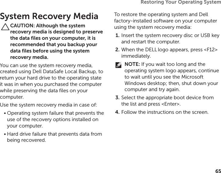 65Restoring Your Operating System  System Recovery MediaCAUTION: Although the system recovery media is designed to preserve the data files on your computer, it is recommended that you backup your data files before using the system recovery media.You can use the system recovery media, created using Dell DataSafe Local Backup, to return your hard drive to the operating state it was in when you purchased the computer while preserving the data files on your computer.Use the system recovery media in case of:Operating system failure that prevents the •use of the recovery options installed on your computer.Hard drive failure that prevents data from •being recovered.To restore the operating system and Dell factory‑installed software on your computer using the system recovery media:Insert the system recovery disc or USB key 1. and restart the computer.When the DELL2.   logo appears, press &lt;F12&gt; immediately.NOTE: If you wait too long and the operating system logo appears, continue to wait until you see the Microsoft Windows desktop; then, shut down your computer and try again.Select the appropriate boot device from 3. the list and press &lt;Enter&gt;.Follow the instructions on the screen.4. 