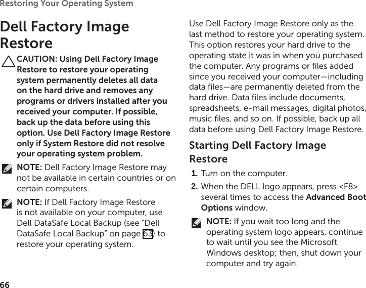 66Restoring Your Operating System  Dell Factory Image RestoreCAUTION: Using Dell Factory Image Restore to restore your operating system permanently deletes all data on the hard drive and removes any programs or drivers installed after you received your computer. If possible, back up the data before using this option. Use Dell Factory Image Restore only if System Restore did not resolve your operating system problem.NOTE: Dell Factory Image Restore may not be available in certain countries or on certain computers.NOTE: If Dell Factory Image Restore is not available on your computer, use Dell DataSafe Local Backup (see “Dell DataSafe Local Backup” on page 63) to restore your operating system.Use Dell Factory Image Restore only as the last method to restore your operating system. This option restores your hard drive to the operating state it was in when you purchased the computer. Any programs or files added since you received your computer—including data files—are permanently deleted from the hard drive. Data files include documents, spreadsheets, e‑mail messages, digital photos, music files, and so on. If possible, back up all data before using Dell Factory Image Restore.Starting Dell Factory Image RestoreTurn on the computer. 1. When the DELL logo appears, press &lt;F8&gt; 2. several times to access the Advanced Boot Options window.NOTE: If you wait too long and the operating system logo appears, continue to wait until you see the Microsoft Windows desktop; then, shut down your computer and try again.