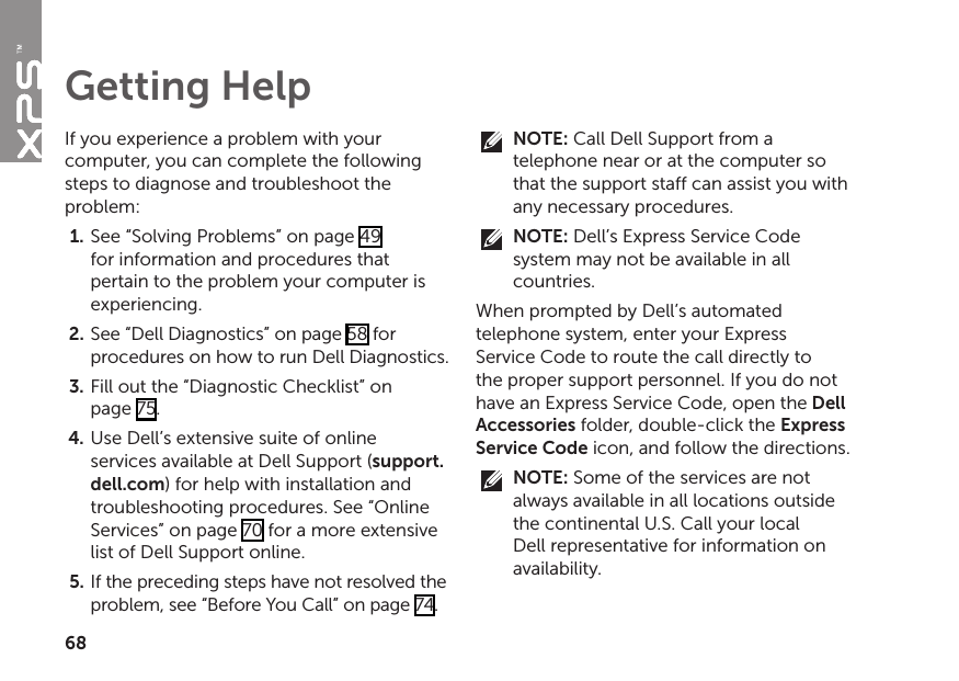 68If you experience a problem with your computer, you can complete the following steps to diagnose and troubleshoot the problem:See “Solving Problems” on page 1.  49 for information and procedures that pertain to the problem your computer is experiencing.See “Dell Diagnostics” on page 2.  58 for procedures on how to run Dell Diagnostics.Fill out the “Diagnostic Checklist” on  3. page 75.Use Dell’s extensive suite of online 4. services available at Dell Support (support.dell.com) for help with installation and troubleshooting procedures. See “Online Services” on page 70 for a more extensive list of Dell Support online.If the preceding steps have not resolved the 5. problem, see “Before You Call” on page 74.NOTE: Call Dell Support from a telephone near or at the computer so that the support staff can assist you with any necessary procedures.NOTE: Dell’s Express Service Code system may not be available in all countries.When prompted by Dell’s automated telephone system, enter your Express Service Code to route the call directly to the proper support personnel. If you do not have an Express Service Code, open the Dell Accessories folder, double‑click the Express Service Code icon, and follow the directions.NOTE: Some of the services are not always available in all locations outside the continental U.S. Call your local Dell representative for information on availability.Getting Help
