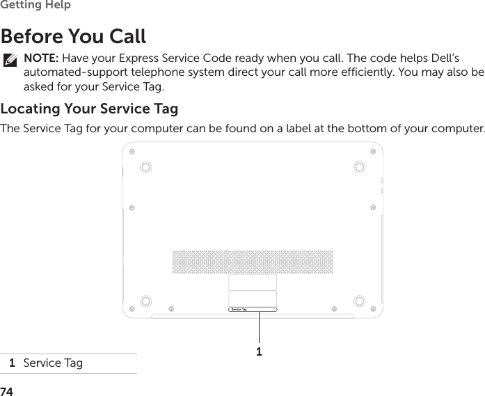 74Getting Help Before You CallNOTE: Have your Express Service Code ready when you call. The code helps Dell’s automated‑support telephone system direct your call more efficiently. You may also be asked for your Service Tag.Locating Your Service TagThe Service Tag for your computer can be found on a label at the bottom of your computer.1Service Tag 1