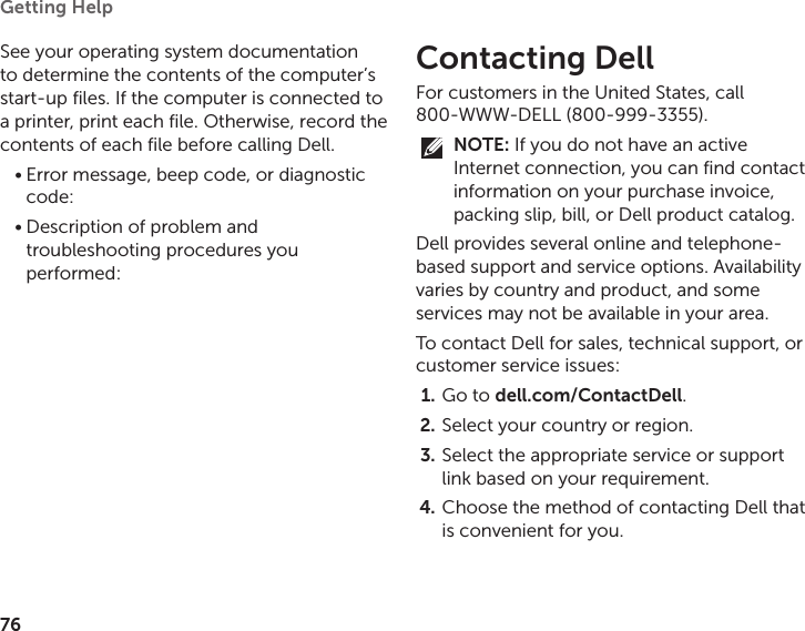 76Getting Help See your operating system documentation to determine the contents of the computer’s start‑up files. If the computer is connected to a printer, print each file. Otherwise, record the contents of each file before calling Dell.Error message, beep code, or diagnostic •code:Description of problem and •troubleshooting procedures you performed:Contacting DellFor customers in the United States, call  800‑WWW‑DELL (800‑999‑3355).NOTE: If you do not have an active Internet connection, you can find contact information on your purchase invoice, packing slip, bill, or Dell product catalog. Dell provides several online and telephone‑based support and service options. Availability varies by country and product, and some services may not be available in your area. To contact Dell for sales, technical support, or customer service issues:Go to 1.  dell.com/ContactDell.Select your country or region.2. Select the appropriate service or support 3. link based on your requirement.Choose the method of contacting Dell that 4. is convenient for you.