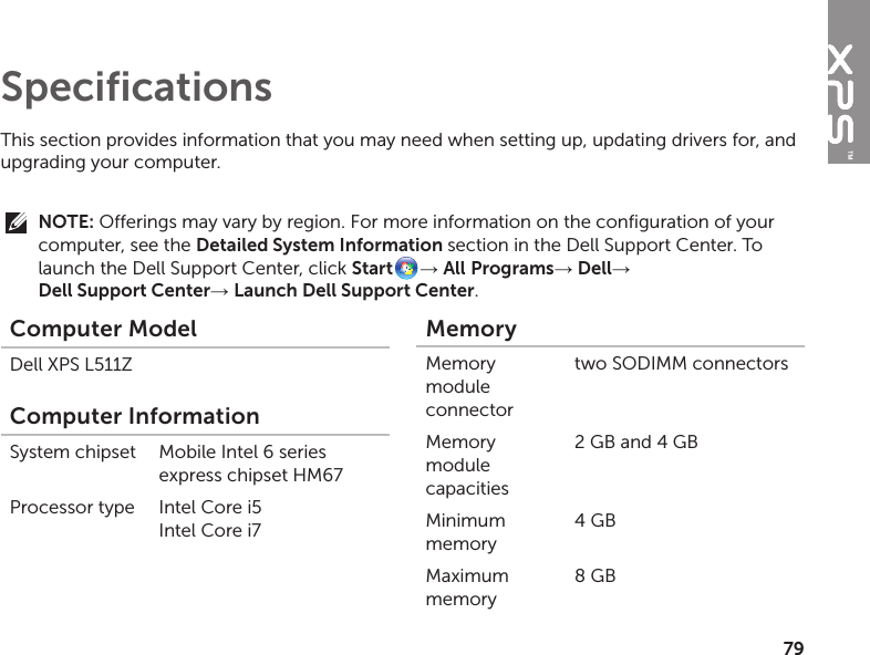 79This section provides information that you may need when setting up, updating drivers for, and upgrading your computer. NOTE: Offerings may vary by region. For more information on the configuration of your computer, see the Detailed System Information section in the Dell Support Center. To launch the Dell Support Center, click Start → All Programs→ Dell→  Dell Support Center→ Launch Dell Support Center. SpecificationsComputer ModelDell XPS L511ZComputer InformationSystem chipset Mobile Intel 6 series express chipset HM67Processor type Intel Core i5 Intel Core i7MemoryMemory module connectortwo SODIMM connectorsMemory module capacities2 GB and 4 GBMinimum memory4 GBMaximum memory8 GB