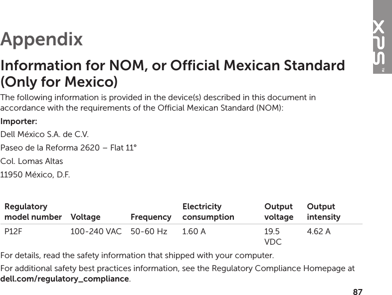 87AppendixInformation for NOM, or Official Mexican Standard  (Only for Mexico)The following information is provided in the device(s) described in this document in accordance with the requirements of the Official Mexican Standard (NOM):Importer:Dell México S.A. de C.V.Paseo de la Reforma 2620 – Flat 11° Col. Lomas Altas11950 México, D.F.Regulatory model number Voltage FrequencyElectricity consumptionOutput voltageOutput intensityP12F 100‑240 VAC 50‑60 Hz 1.60 A 19.5 VDC4.62 AFor details, read the safety information that shipped with your computer. For additional safety best practices information, see the Regulatory Compliance Homepage at  dell.com/regulatory_compliance.