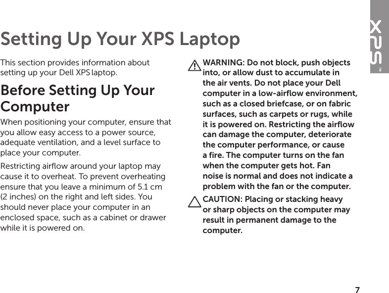 7This section provides information about setting up your Dell XPS laptop. Before Setting Up Your Computer When positioning your computer, ensure that you allow easy access to a power source, adequate ventilation, and a level surface to place your computer.Restricting airflow around your laptop may cause it to overheat. To prevent overheating ensure that you leave a minimum of 5.1 cm (2 inches) on the right and left sides. You should never place your computer in an enclosed space, such as a cabinet or drawer while it is powered on.WARNING: Do not block, push objects into, or allow dust to accumulate in the air vents. Do not place your Dell computer in a low-airflow environment, such as a closed briefcase, or on fabric surfaces, such as carpets or rugs, while it is powered on. Restricting the airflow can damage the computer, deteriorate the computer performance, or cause a fire. The computer turns on the fan when the computer gets hot. Fan noise is normal and does not indicate a problem with the fan or the computer.CAUTION: Placing or stacking heavy or sharp objects on the computer may result in permanent damage to the computer.Setting Up Your XPS Laptop