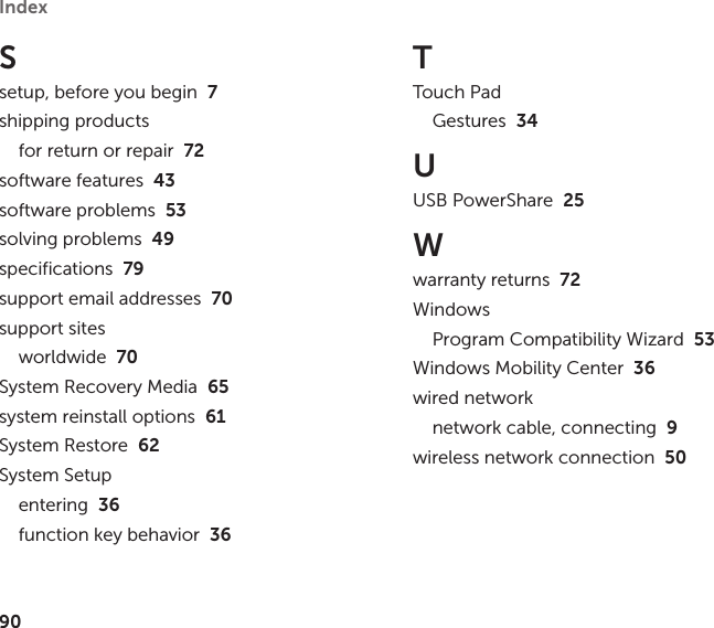 90Index Ssetup, before you begin  7shipping productsfor return or repair  72software features  43software problems  53solving problems  49specifications  79support email addresses  70support sitesworldwide  70System Recovery Media  65system reinstall options  61System Restore  62System Setupentering  36function key behavior  36TTouch PadGestures  34UUSB PowerShare  25Wwarranty returns  72WindowsProgram Compatibility Wizard  53Windows Mobility Center  36wired networknetwork cable, connecting  9wireless network connection  50