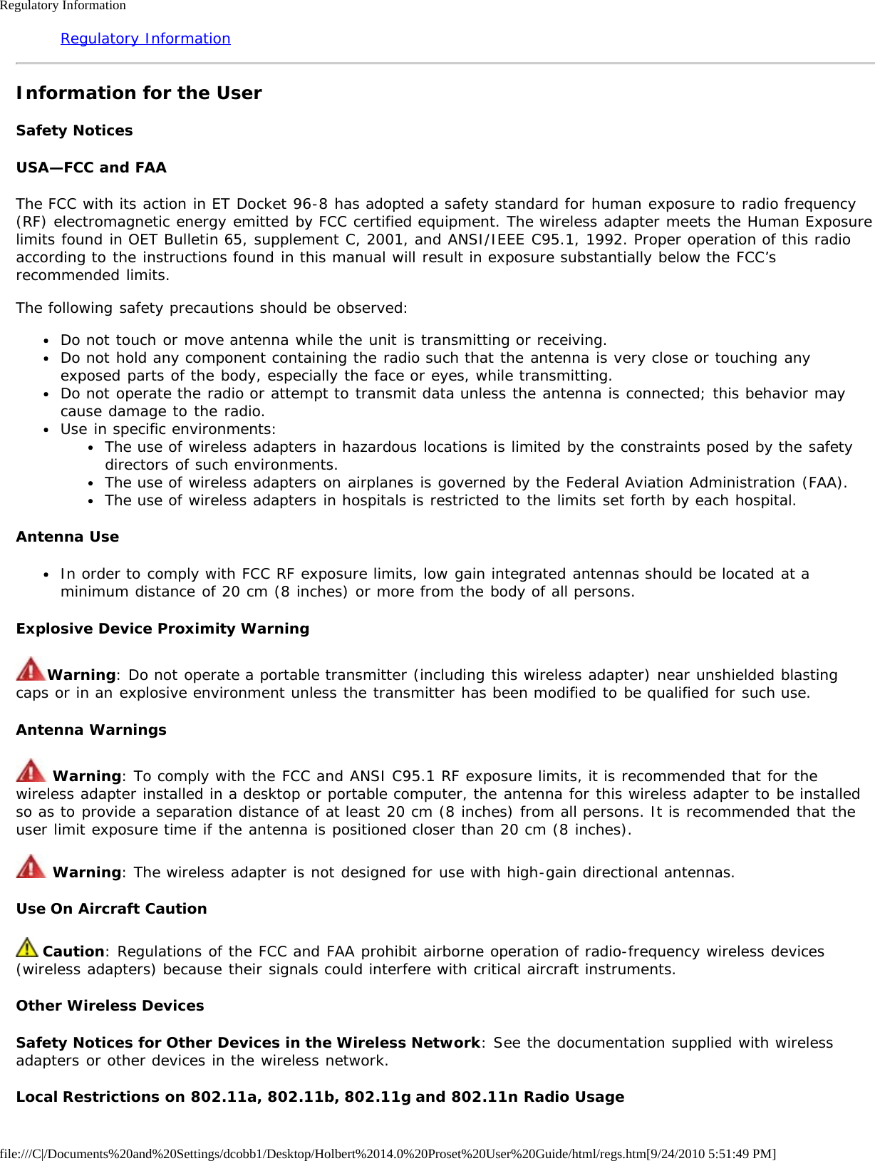 Regulatory Informationfile:///C|/Documents%20and%20Settings/dcobb1/Desktop/Holbert%2014.0%20Proset%20User%20Guide/html/regs.htm[9/24/2010 5:51:49 PM]Regulatory InformationInformation for the UserSafety NoticesUSA—FCC and FAAThe FCC with its action in ET Docket 96-8 has adopted a safety standard for human exposure to radio frequency(RF) electromagnetic energy emitted by FCC certified equipment. The wireless adapter meets the Human Exposurelimits found in OET Bulletin 65, supplement C, 2001, and ANSI/IEEE C95.1, 1992. Proper operation of this radioaccording to the instructions found in this manual will result in exposure substantially below the FCC’srecommended limits.The following safety precautions should be observed:Do not touch or move antenna while the unit is transmitting or receiving.Do not hold any component containing the radio such that the antenna is very close or touching anyexposed parts of the body, especially the face or eyes, while transmitting.Do not operate the radio or attempt to transmit data unless the antenna is connected; this behavior maycause damage to the radio.Use in specific environments:The use of wireless adapters in hazardous locations is limited by the constraints posed by the safetydirectors of such environments.The use of wireless adapters on airplanes is governed by the Federal Aviation Administration (FAA).The use of wireless adapters in hospitals is restricted to the limits set forth by each hospital.Antenna UseIn order to comply with FCC RF exposure limits, low gain integrated antennas should be located at aminimum distance of 20 cm (8 inches) or more from the body of all persons.Explosive Device Proximity WarningWarning: Do not operate a portable transmitter (including this wireless adapter) near unshielded blastingcaps or in an explosive environment unless the transmitter has been modified to be qualified for such use.Antenna Warnings Warning: To comply with the FCC and ANSI C95.1 RF exposure limits, it is recommended that for thewireless adapter installed in a desktop or portable computer, the antenna for this wireless adapter to be installedso as to provide a separation distance of at least 20 cm (8 inches) from all persons. It is recommended that theuser limit exposure time if the antenna is positioned closer than 20 cm (8 inches). Warning: The wireless adapter is not designed for use with high-gain directional antennas.Use On Aircraft Caution Caution: Regulations of the FCC and FAA prohibit airborne operation of radio-frequency wireless devices(wireless adapters) because their signals could interfere with critical aircraft instruments.Other Wireless DevicesSafety Notices for Other Devices in the Wireless Network: See the documentation supplied with wirelessadapters or other devices in the wireless network.Local Restrictions on 802.11a, 802.11b, 802.11g and 802.11n Radio Usage