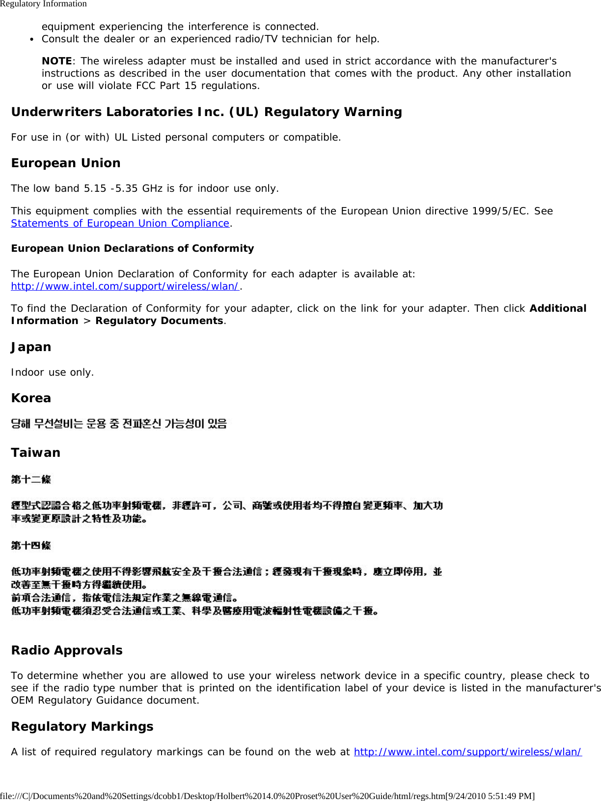 Regulatory Informationfile:///C|/Documents%20and%20Settings/dcobb1/Desktop/Holbert%2014.0%20Proset%20User%20Guide/html/regs.htm[9/24/2010 5:51:49 PM]equipment experiencing the interference is connected.Consult the dealer or an experienced radio/TV technician for help.NOTE: The wireless adapter must be installed and used in strict accordance with the manufacturer&apos;sinstructions as described in the user documentation that comes with the product. Any other installationor use will violate FCC Part 15 regulations.Underwriters Laboratories Inc. (UL) Regulatory WarningFor use in (or with) UL Listed personal computers or compatible.European UnionThe low band 5.15 -5.35 GHz is for indoor use only.This equipment complies with the essential requirements of the European Union directive 1999/5/EC. SeeStatements of European Union Compliance.European Union Declarations of ConformityThe European Union Declaration of Conformity for each adapter is available at:http://www.intel.com/support/wireless/wlan/.To find the Declaration of Conformity for your adapter, click on the link for your adapter. Then click AdditionalInformation &gt; Regulatory Documents.JapanIndoor use only.KoreaTaiwanRadio ApprovalsTo determine whether you are allowed to use your wireless network device in a specific country, please check tosee if the radio type number that is printed on the identification label of your device is listed in the manufacturer&apos;sOEM Regulatory Guidance document.Regulatory MarkingsA list of required regulatory markings can be found on the web at http://www.intel.com/support/wireless/wlan/