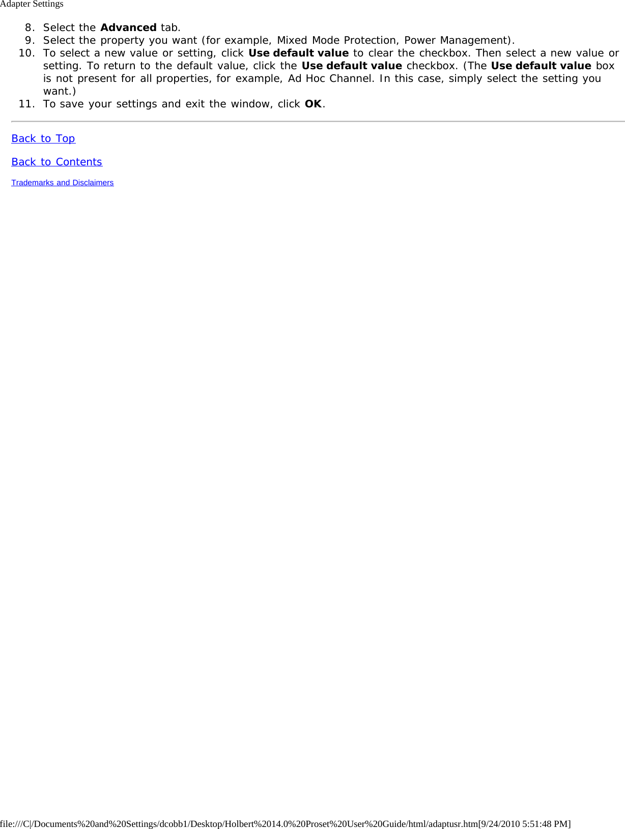 Adapter Settingsfile:///C|/Documents%20and%20Settings/dcobb1/Desktop/Holbert%2014.0%20Proset%20User%20Guide/html/adaptusr.htm[9/24/2010 5:51:48 PM]8.  Select the Advanced tab.9.  Select the property you want (for example, Mixed Mode Protection, Power Management).10.  To select a new value or setting, click Use default value to clear the checkbox. Then select a new value orsetting. To return to the default value, click the Use default value checkbox. (The Use default value boxis not present for all properties, for example, Ad Hoc Channel. In this case, simply select the setting youwant.)11.  To save your settings and exit the window, click OK.Back to TopBack to ContentsTrademarks and Disclaimers