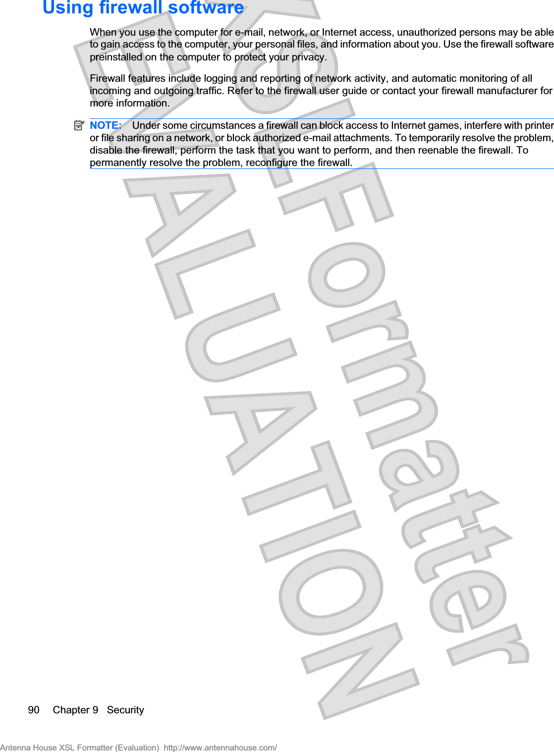 Using firewall softwareWhen you use the computer for e-mail, network, or Internet access, unauthorized persons may be ableto gain access to the computer, your personal files, and information about you. Use the firewall softwarepreinstalled on the computer to protect your privacy.Firewall features include logging and reporting of network activity, and automatic monitoring of allincoming and outgoing traffic. Refer to the firewall user guide or contact your firewall manufacturer formore information.NOTE: Under some circumstances a firewall can block access to Internet games, interfere with printeror file sharing on a network, or block authorized e-mail attachments. To temporarily resolve the problem,disable the firewall, perform the task that you want to perform, and then reenable the firewall. Topermanently resolve the problem, reconfigure the firewall.90 Chapter 9   SecurityAntenna House XSL Formatter (Evaluation)  http://www.antennahouse.com/