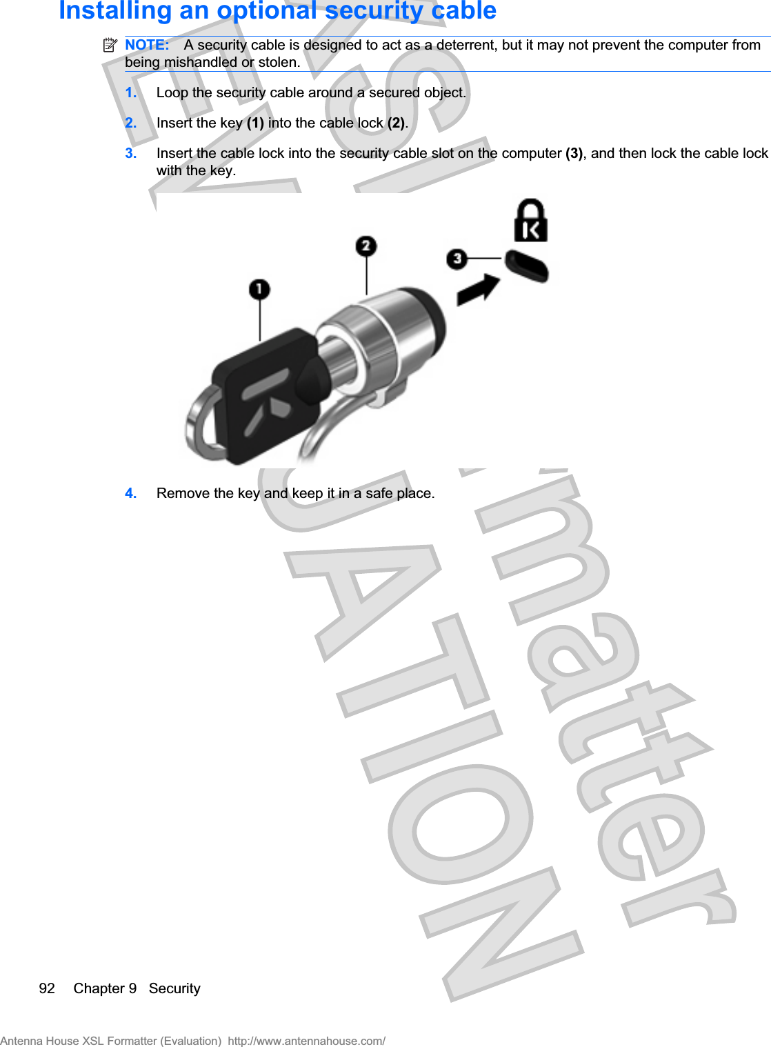 Installing an optional security cableNOTE: A security cable is designed to act as a deterrent, but it may not prevent the computer frombeing mishandled or stolen.1. Loop the security cable around a secured object.2. Insert the key (1) into the cable lock (2).3. Insert the cable lock into the security cable slot on the computer (3), and then lock the cable lockwith the key.4. Remove the key and keep it in a safe place.92 Chapter 9   SecurityAntenna House XSL Formatter (Evaluation)  http://www.antennahouse.com/