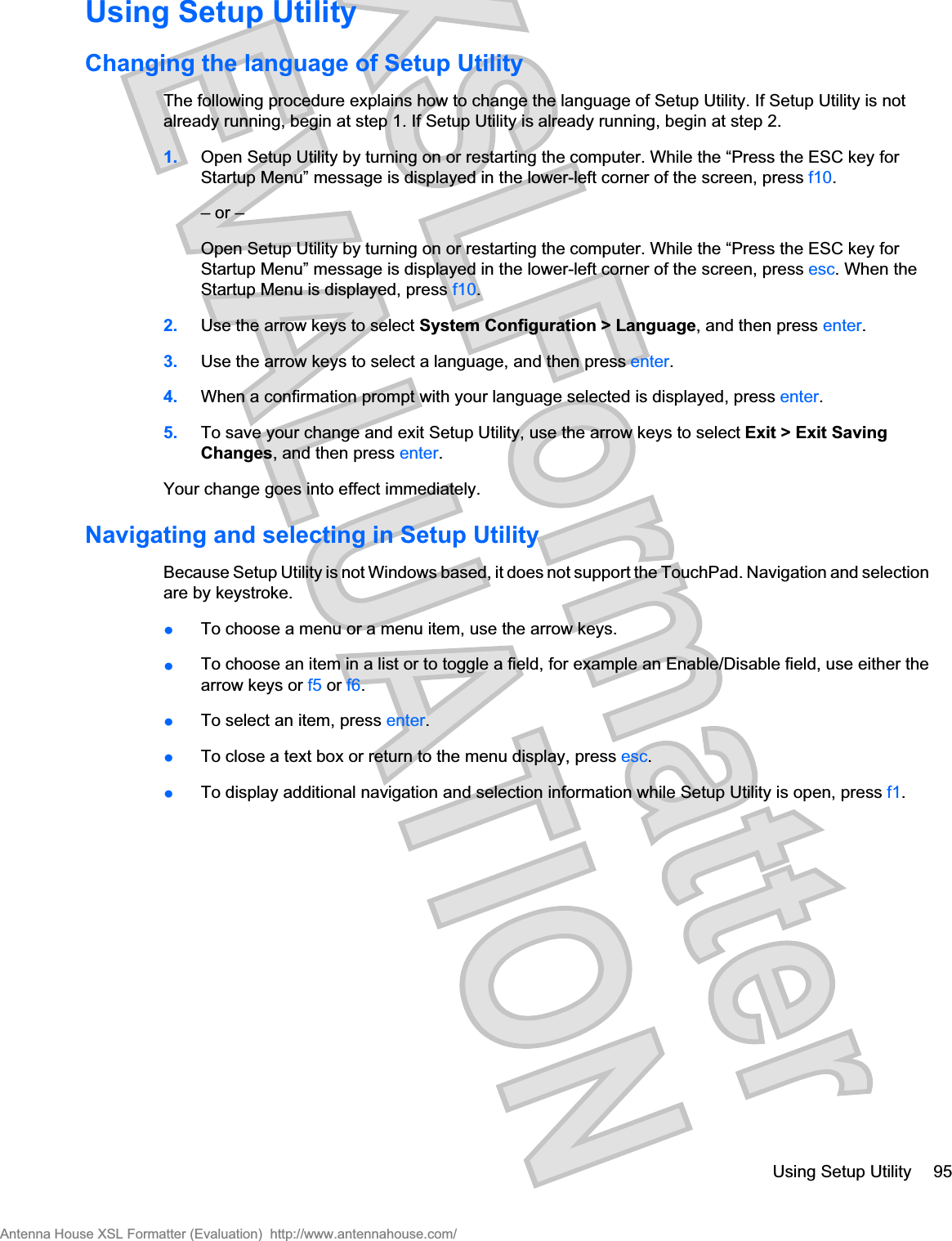 Using Setup UtilityChanging the language of Setup UtilityThe following procedure explains how to change the language of Setup Utility. If Setup Utility is notalready running, begin at step 1. If Setup Utility is already running, begin at step 2.1. Open Setup Utility by turning on or restarting the computer. While the “Press the ESC key forStartup Menu” message is displayed in the lower-left corner of the screen, press f10.– or –Open Setup Utility by turning on or restarting the computer. While the “Press the ESC key forStartup Menu” message is displayed in the lower-left corner of the screen, press esc. When theStartup Menu is displayed, press f10.2. Use the arrow keys to select System Configuration &gt; Language, and then press enter.3. Use the arrow keys to select a language, and then press enter.4. When a confirmation prompt with your language selected is displayed, press enter.5. To save your change and exit Setup Utility, use the arrow keys to select Exit &gt; Exit SavingChanges, and then press enter.Your change goes into effect immediately.Navigating and selecting in Setup UtilityBecause Setup Utility is not Windows based, it does not support the TouchPad. Navigation and selectionare by keystroke.łTo choose a menu or a menu item, use the arrow keys.łTo choose an item in a list or to toggle a field, for example an Enable/Disable field, use either thearrow keys or f5 or f6.łTo select an item, press enter.łTo close a text box or return to the menu display, press esc.łTo display additional navigation and selection information while Setup Utility is open, press f1.Using Setup Utility 95Antenna House XSL Formatter (Evaluation)  http://www.antennahouse.com/