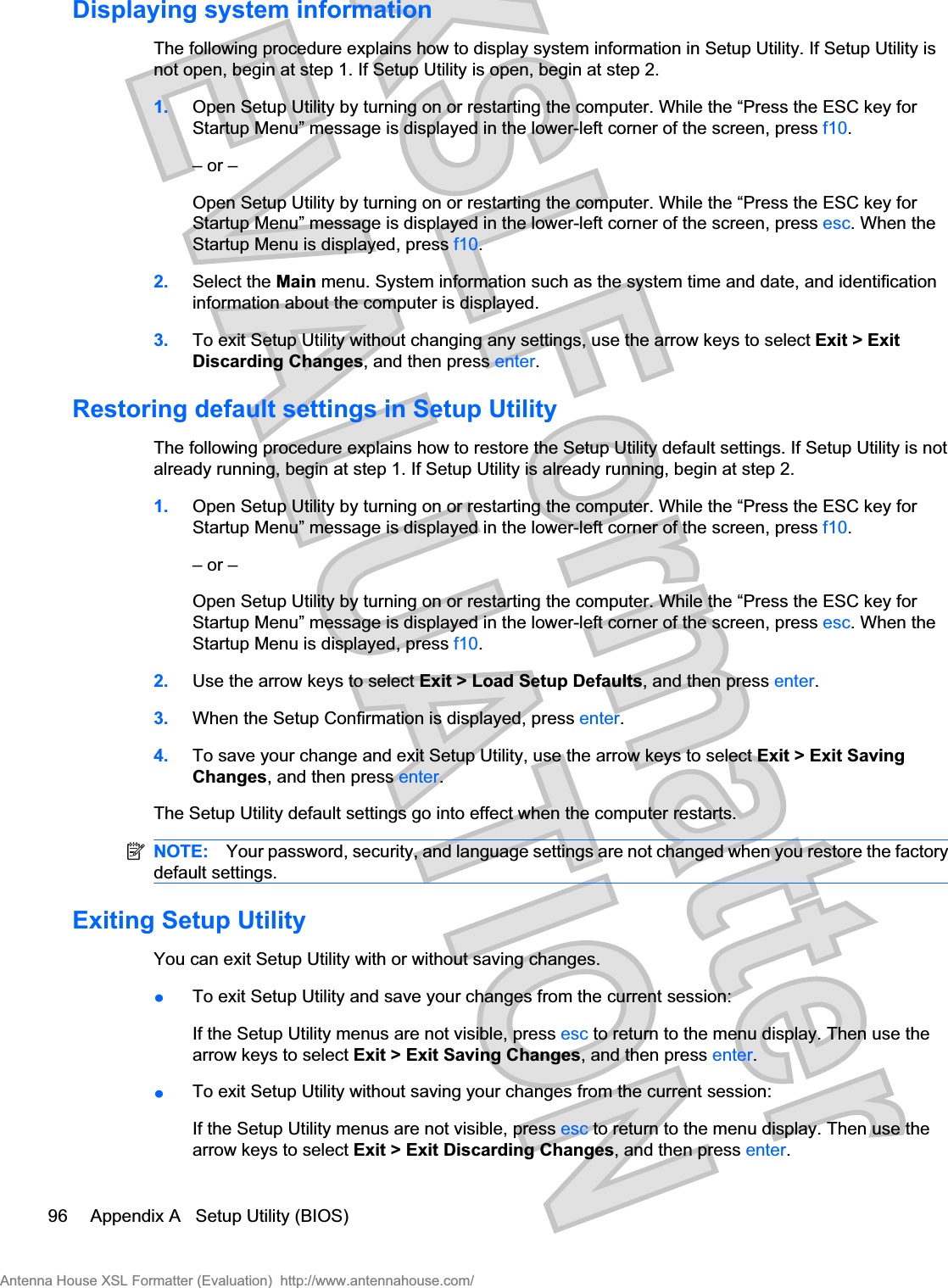 Displaying system informationThe following procedure explains how to display system information in Setup Utility. If Setup Utility isnot open, begin at step 1. If Setup Utility is open, begin at step 2.1. Open Setup Utility by turning on or restarting the computer. While the “Press the ESC key forStartup Menu” message is displayed in the lower-left corner of the screen, press f10.– or –Open Setup Utility by turning on or restarting the computer. While the “Press the ESC key forStartup Menu” message is displayed in the lower-left corner of the screen, press esc. When theStartup Menu is displayed, press f10.2. Select the Main menu. System information such as the system time and date, and identificationinformation about the computer is displayed.3. To exit Setup Utility without changing any settings, use the arrow keys to select Exit &gt; ExitDiscarding Changes, and then press enter.Restoring default settings in Setup UtilityThe following procedure explains how to restore the Setup Utility default settings. If Setup Utility is notalready running, begin at step 1. If Setup Utility is already running, begin at step 2.1. Open Setup Utility by turning on or restarting the computer. While the “Press the ESC key forStartup Menu” message is displayed in the lower-left corner of the screen, press f10.– or –Open Setup Utility by turning on or restarting the computer. While the “Press the ESC key forStartup Menu” message is displayed in the lower-left corner of the screen, press esc. When theStartup Menu is displayed, press f10.2. Use the arrow keys to select Exit &gt; Load Setup Defaults, and then press enter.3. When the Setup Confirmation is displayed, press enter.4. To save your change and exit Setup Utility, use the arrow keys to select Exit &gt; Exit SavingChanges, and then press enter.The Setup Utility default settings go into effect when the computer restarts.NOTE: Your password, security, and language settings are not changed when you restore the factorydefault settings.Exiting Setup UtilityYou can exit Setup Utility with or without saving changes.łTo exit Setup Utility and save your changes from the current session:If the Setup Utility menus are not visible, press esc to return to the menu display. Then use thearrow keys to select Exit &gt; Exit Saving Changes, and then press enter.łTo exit Setup Utility without saving your changes from the current session:If the Setup Utility menus are not visible, press esc to return to the menu display. Then use thearrow keys to select Exit &gt; Exit Discarding Changes, and then press enter.96 Appendix A   Setup Utility (BIOS)Antenna House XSL Formatter (Evaluation)  http://www.antennahouse.com/