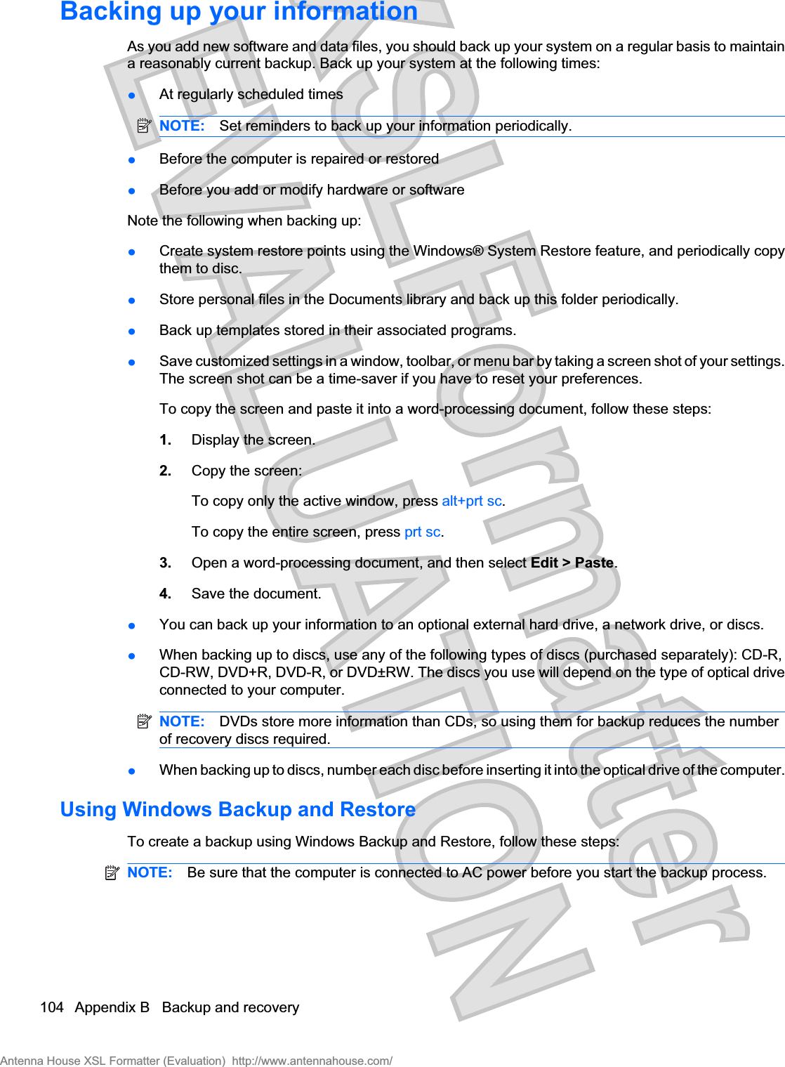 Backing up your informationAs you add new software and data files, you should back up your system on a regular basis to maintaina reasonably current backup. Back up your system at the following times:łAt regularly scheduled timesNOTE: Set reminders to back up your information periodically.łBefore the computer is repaired or restoredłBefore you add or modify hardware or softwareNote the following when backing up:łCreate system restore points using the Windows® System Restore feature, and periodically copythem to disc.łStore personal files in the Documents library and back up this folder periodically.łBack up templates stored in their associated programs.łSave customized settings in a window, toolbar, or menu bar by taking a screen shot of your settings.The screen shot can be a time-saver if you have to reset your preferences.To copy the screen and paste it into a word-processing document, follow these steps:1. Display the screen.2. Copy the screen:To copy only the active window, press alt+prt sc.To copy the entire screen, press prt sc.3. Open a word-processing document, and then select Edit &gt; Paste.4. Save the document.łYou can back up your information to an optional external hard drive, a network drive, or discs.łWhen backing up to discs, use any of the following types of discs (purchased separately): CD-R,CD-RW, DVD+R, DVD-R, or DVD±RW. The discs you use will depend on the type of optical driveconnected to your computer.NOTE: DVDs store more information than CDs, so using them for backup reduces the numberof recovery discs required.łWhen backing up to discs, number each disc before inserting it into the optical drive of the computer.Using Windows Backup and RestoreTo create a backup using Windows Backup and Restore, follow these steps:NOTE: Be sure that the computer is connected to AC power before you start the backup process.104 Appendix B   Backup and recoveryAntenna House XSL Formatter (Evaluation)  http://www.antennahouse.com/